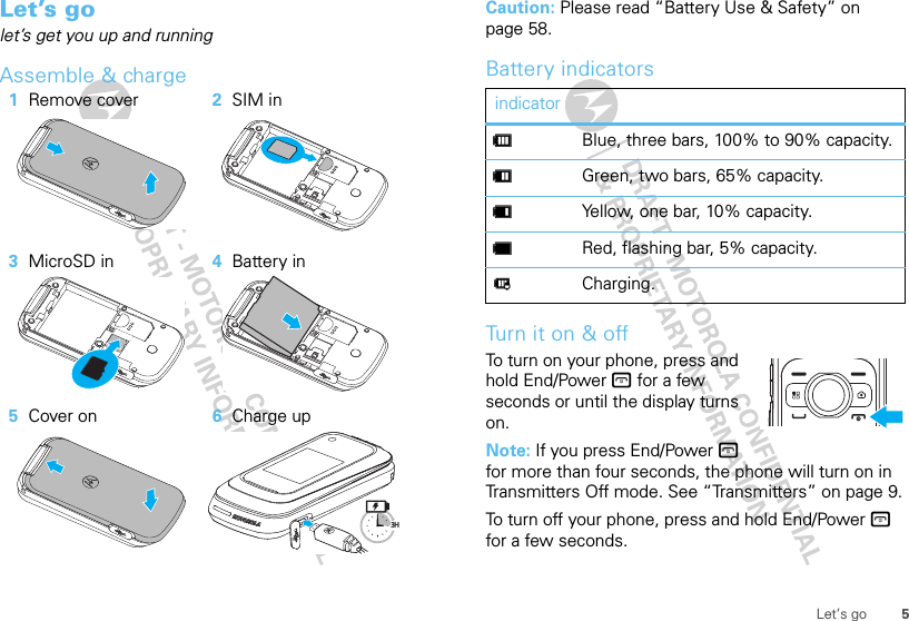 5Let’s goLet’s golet’s get you up and runningAssemble &amp; charge   1Remove cover 2SIM in3MicroSD in 4Battery in5Cover on 6Charge up3HCaution: Please read “Battery Use &amp; Safety” on page 58.Battery indicatorsTurn it on &amp; offTo turn on your phone, press and hold End/Power @ for a few seconds or until the display turns on.Note: If you press End/Power @ for more than four seconds, the phone will turn on in Transmitters Off mode. See “Transmitters” on page 9.To turn off your phone, press and hold End/Power @ for a few seconds.indicatordBlue, three bars, 100% to 90% capacity.eGreen, two bars, 65% capacity.fYellow, one bar, 10% capacity.gRed, flashing bar, 5% capacity.hCharging.