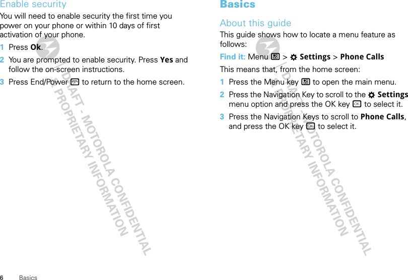 6BasicsEnable securityYou will need to enable security the first time you power on your phone or within 10 days of first activation of your phone.  1Press Ok.2You are prompted to enable security. Press Yes and follow the on-screen instructions.3Press End/Power @ to return to the home screen.BasicsAbout this guideThis guide shows how to locate a menu feature as follows:Find it: Menu / &gt; TSettings &gt; Phone CallsThis means that, from the home screen:  1Press the Menu key / to open the main menu.2Press the Navigation Key to scroll to the TSettings menu option and press the OK key r to select it.3Press the Navigation Keys to scroll to Phone Calls, and press the OK key r to select it.