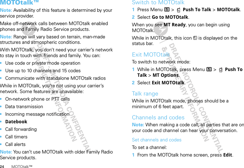 24 MOTOtalk™MOTOtalk™Note: Availability of this feature is determined by your service provider.Make off-network calls between MOTOtalk enabled phones and Family Radio Service products.Note: Range will vary based on terrain, man-made structures and atmospheric conditions.With MOTOtalk, you don’t need your carrier’s network to stay in touch with friends and family. You can:•Use code or private mode operation•Use up to 10 channels and 15 codes•Communicate with standalone MOTOtalk radiosWhile in MOTOtalk, you’re not using your carrier’s network. Some features are unavailable:•On-network phone or PTT calls•Data transmission•Incoming message notification•Datebook•Call forwarding•Call timers•Call alertsNote: You can’t use MOTOtalk with older Family Radio Service products.Switch to MOTOtalk  1Press Menu / &gt;  Push To Talk &gt; MOTOtalk.2Select Go to MOTOtalk.When you see MT Ready, you can begin using MOTOtalk.While in MOTOtalk, this icon 4 is displayed on the status bar.Exit MOTOtalkTo switch to network mode:  1While in MOTOtalk, press Menu / &gt;  Push To Talk &gt; MT Options.2Select Exit MOTOtalk.Talk rangeWhile in MOTOtalk mode, phones should be a minimum of 6 feet apart.Channels and codesNote: When making a code call, all parties that are on your code and channel can hear your conversation.Set channels and codesTo set a channel:  1From the MOTOtalk home screen, press Edit.