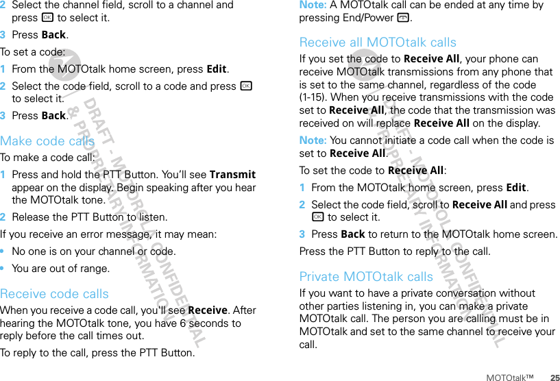 25MOTOtalk™2Select the channel field, scroll to a channel and press r to select it.3Press Back.To set a code:  1From the MOTOtalk home screen, press Edit.2Select the code field, scroll to a code and press r to select it.3Press Back.Make code callsTo make a code call:  1Press and hold the PTT Button. You’ll see Transmit appear on the display. Begin speaking after you hear the MOTOtalk tone.2Release the PTT Button to listen.If you receive an error message, it may mean:•No one is on your channel or code.•You are out of range.Receive code callsWhen you receive a code call, you&apos;ll see Receive. After hearing the MOTOtalk tone, you have 6 seconds to reply before the call times out.To reply to the call, press the PTT Button.Note: A MOTOtalk call can be ended at any time by pressing End/Power @.Receive all MOTOtalk callsIf you set the code to Receive All, your phone can receive MOTOtalk transmissions from any phone that is set to the same channel, regardless of the code (1-15). When you receive transmissions with the code set to Receive All, the code that the transmission was received on will replace Receive All on the display.Note: You cannot initiate a code call when the code is set to Receive All.To set the code to Receive All:  1From the MOTOtalk home screen, press Edit.2Select the code field, scroll to Receive All and press r to select it.3Press Back to return to the MOTOtalk home screen.Press the PTT Button to reply to the call.Private MOTOtalk callsIf you want to have a private conversation without other parties listening in, you can make a private MOTOtalk call. The person you are calling must be in MOTOtalk and set to the same channel to receive your call.