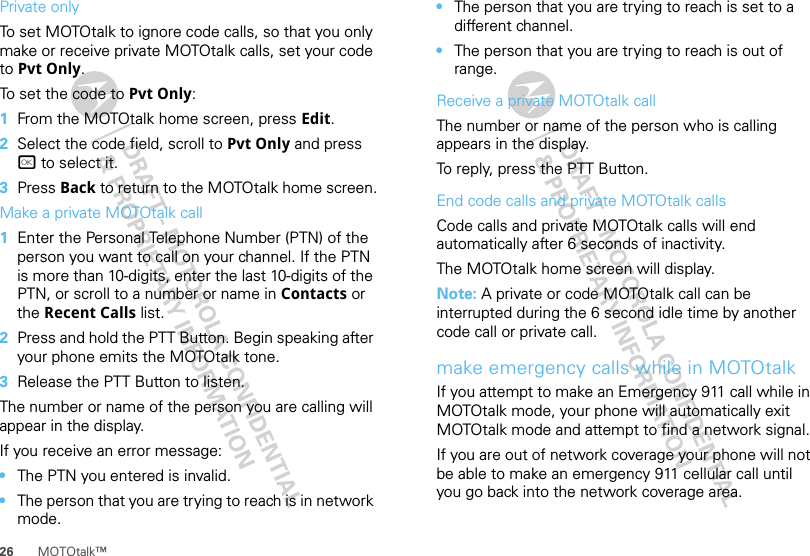 26 MOTOtalk™Private onlyTo set MOTOtalk to ignore code calls, so that you only make or receive private MOTOtalk calls, set your code to Pvt Only.To set the code to Pvt Only:  1From the MOTOtalk home screen, press Edit.2Select the code field, scroll to Pvt Only and press r to select it.3Press Back to return to the MOTOtalk home screen.Make a private MOTOtalk call  1Enter the Personal Telephone Number (PTN) of the person you want to call on your channel. If the PTN is more than 10-digits, enter the last 10-digits of the PTN, or scroll to a number or name in Contacts or the Recent Calls list.2Press and hold the PTT Button. Begin speaking after your phone emits the MOTOtalk tone.3Release the PTT Button to listen.The number or name of the person you are calling will appear in the display.If you receive an error message:•The PTN you entered is invalid.•The person that you are trying to reach is in network mode.•The person that you are trying to reach is set to a different channel.•The person that you are trying to reach is out of range.Receive a private MOTOtalk callThe number or name of the person who is calling appears in the display.To reply, press the PTT Button.End code calls and private MOTOtalk callsCode calls and private MOTOtalk calls will end automatically after 6 seconds of inactivity.The MOTOtalk home screen will display.Note: A private or code MOTOtalk call can be interrupted during the 6 second idle time by another code call or private call.make emergency calls while in MOTOtalkIf you attempt to make an Emergency 911 call while in MOTOtalk mode, your phone will automatically exit MOTOtalk mode and attempt to find a network signal.If you are out of network coverage your phone will not be able to make an emergency 911 cellular call until you go back into the network coverage area.