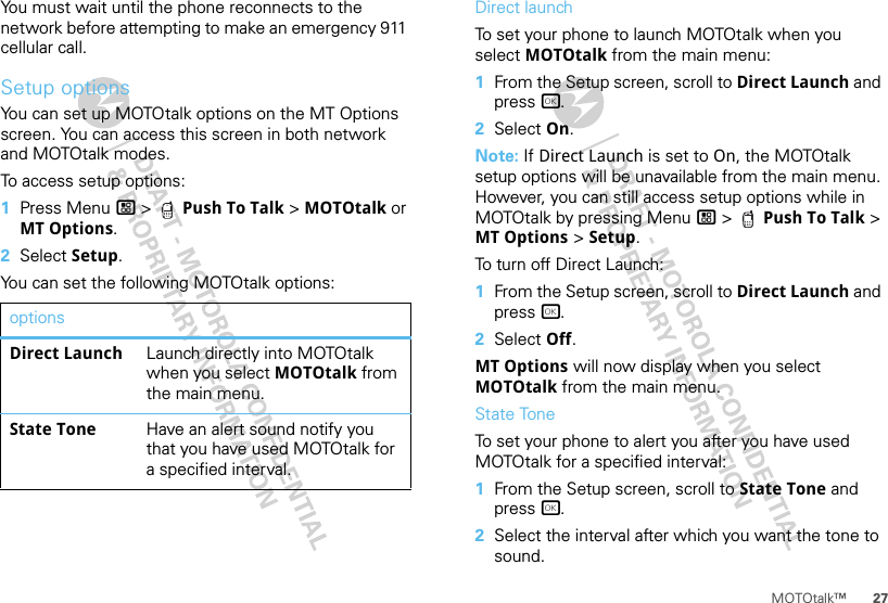 27MOTOtalk™You must wait until the phone reconnects to the network before attempting to make an emergency 911 cellular call.Setup optionsYou can set up MOTOtalk options on the MT Options screen. You can access this screen in both network and MOTOtalk modes.To access setup options:  1Press Menu / &gt;  Push To Talk &gt; MOTOtalk or MT Options.2Select Setup.You can set the following MOTOtalk options:optionsDirect Launch Launch directly into MOTOtalk when you select MOTOtalk from the main menu.State Tone Have an alert sound notify you that you have used MOTOtalk for a specified interval.Direct launchTo set your phone to launch MOTOtalk when you select MOTOtalk from the main menu:  1From the Setup screen, scroll to Direct Launch and press r.2Select On.Note: If Direct Launch is set to On, the MOTOtalk setup options will be unavailable from the main menu. However, you can still access setup options while in MOTOtalk by pressing Menu / &gt;  Push To Talk &gt; MT Options &gt; Setup.To turn off Direct Launch:  1From the Setup screen, scroll to Direct Launch and press r.2Select Off.MT Options will now display when you select MOTOtalk from the main menu.State ToneTo set your phone to alert you after you have used MOTOtalk for a specified interval:  1From the Setup screen, scroll to State Tone and press r.2Select the interval after which you want the tone to sound.