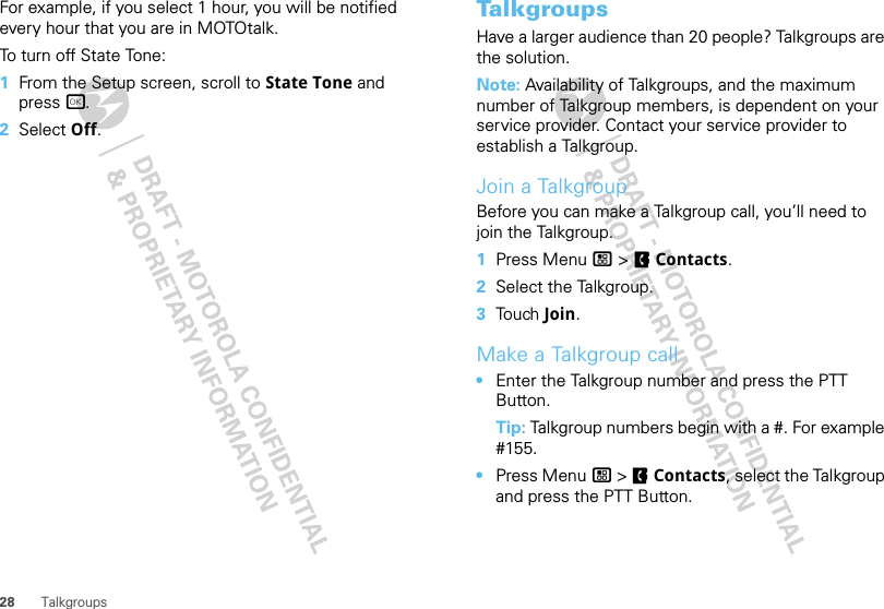 28 TalkgroupsFor example, if you select 1 hour, you will be notified every hour that you are in MOTOtalk.To turn off State Tone:  1From the Setup screen, scroll to State Tone and press r.2Select Off.TalkgroupsHave a larger audience than 20 people? Talkgroups are the solution.Note: Availability of Talkgroups, and the maximum number of Talkgroup members, is dependent on your service provider. Contact your service provider to establish a Talkgroup.Join a TalkgroupBefore you can make a Talkgroup call, you’ll need to join the Talkgroup.  1Press Menu / &gt; FContacts.2Select the Talkgroup.3Tou ch  Join.Make a Talkgroup call•Enter the Talkgroup number and press the PTT Button.Tip: Talkgroup numbers begin with a #. For example #155.•Press Menu / &gt; FContacts, select the Talkgroup and press the PTT Button.