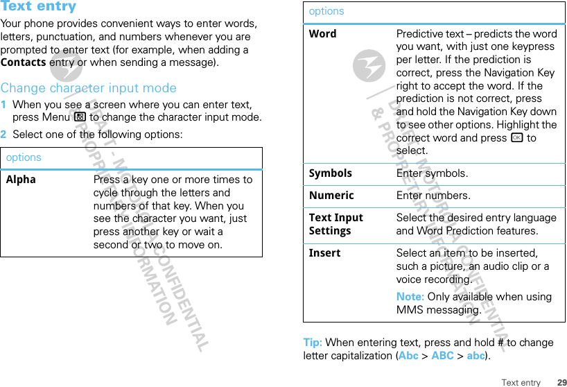 29Text entryTex t en t ryYour phone provides convenient ways to enter words, letters, punctuation, and numbers whenever you are prompted to enter text (for example, when adding a Contacts entry or when sending a message).Change character input mode  1When you see a screen where you can enter text, press Menu / to change the character input mode.2Select one of the following options:optionsAlpha Press a key one or more times to cycle through the letters and numbers of that key. When you see the character you want, just press another key or wait a second or two to move on.Tip: When entering text, press and hold # to change letter capitalization (Abc &gt; ABC &gt; abc).Word Predictive text – predicts the word you want, with just one keypress per letter. If the prediction is correct, press the Navigation Key right to accept the word. If the prediction is not correct, press and hold the Navigation Key down to see other options. Highlight the correct word and press r to select.Symbols Enter symbols.Numeric Enter numbers.Text Input SettingsSelect the desired entry language and Word Prediction features.Insert Select an item to be inserted, such a picture, an audio clip or a voice recording. Note: Only available when using MMS messaging.options