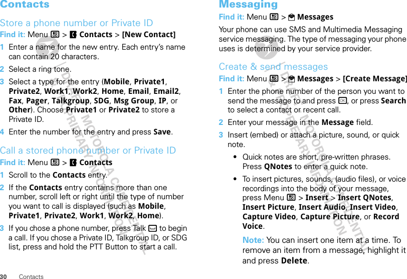 30 ContactsContactsStore a phone number or Private IDFind it: Menu / &gt; FContacts &gt; [New Contact]  1Enter a name for the new entry. Each entry’s name can contain 20 characters.2Select a ring tone.3Select a type for the entry (Mobile, Private1, Private2, Work1, Work2, Home, Email, Email2, Fax, Pager, Talkgroup, SDG, Msg Group, IP, or Other). Choose Private1 or Private2 to store a Private ID.4Enter the number for the entry and press Save.Call a stored phone number or Private IDFind it: Menu / &gt; FContacts   1Scroll to the Contacts entry.2If the Contacts entry contains more than one number, scroll left or right until the type of number you want to call is displayed (such as Mobile, Private1, Private2, Work1, Work2, Home).3If you chose a phone number, press Talk ` to begin a call. If you chose a Private ID, Talkgroup ID, or SDG list, press and hold the PTT Button to start a call.MessagingFind it: Menu / &gt; PMessagesYour phone can use SMS and Multimedia Messaging service messaging. The type of messaging your phone uses is determined by your service provider.Create &amp; send messagesFind it: Menu / &gt; PMessages &gt; [Create Message]  1Enter the phone number of the person you want to send the message to and press r, or press Search to select a contact or recent call.2Enter your message in the Message field.3Insert (embed) or attach a picture, sound, or quick note.•Quick notes are short, pre-written phrases. Press QNotes to enter a quick note.•To insert pictures, sounds, (audio files), or voice recordings into the body of your message, press Menu / &gt; Insert &gt; Insert QNotes, Insert Picture, Insert Audio, Insert Video, Capture Video, Capture Picture, or Record Voice.Note: You can insert one item at a time. To remove an item from a message, highlight it and press Delete.