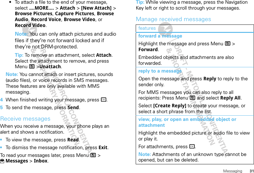 31Messaging•To attach a file to the end of your message, select ....MORE.... &gt; Attach &gt; [New Attach] &gt; Browse Pictures, Capture Pictures, Browse Audio, Record Voice, Browse Video, or Record Video.Note: You can only attach pictures and audio files if they’re not forward locked and if they’re not DRM-protected.Tip: To remove an attachment, select Attach. Select the attachment to remove, and press Menu / &gt;Unattach.Note: You cannot attach or insert pictures, sounds (audio files), or voice records in SMS messages. These features are only available with MMS messaging.4When finished writing your message, press r.5To send the message, press Send.Receive messagesWhen you receive a message, your phone plays an alert and shows a notification.•To view the message, press Read.•To dismiss the message notification, press Exit.To read your messages later, press Menu / &gt; PMessages &gt; Inbox.Tip: While viewing a message, press the Navigation Key left or right to scroll through your messages.Manage received messagesfeaturesforward a messageHighlight the message and press Menu / &gt; Forward.Embedded objects and attachments are also forwarded.reply to a messageOpen the message and press Reply to reply to the sender only.For MMS messages you can also reply to all recipients: Press Menu / and select Reply All.Select [Create Reply] to create your message, or select a short phrase from the list.view, play, or open an embedded object or attachmentHighlight the embedded picture or audio file to view or play it.For attachments, press r.Note: Attachments of an unknown type cannot be opened, but can be deleted.