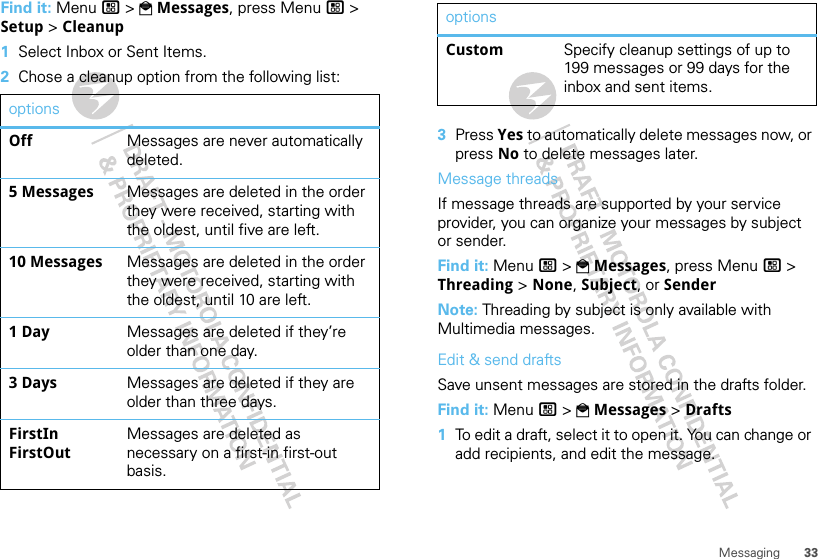 33MessagingFind it: Menu / &gt; PMessages, press Menu / &gt; Setup &gt; Cleanup  1Select Inbox or Sent Items.2Chose a cleanup option from the following list:optionsOff Messages are never automatically deleted.5 Messages Messages are deleted in the order they were received, starting with the oldest, until five are left.10 Messages Messages are deleted in the order they were received, starting with the oldest, until 10 are left.1 Day Messages are deleted if they’re older than one day.3 Days Messages are deleted if they are older than three days.FirstIn FirstOutMessages are deleted as necessary on a first-in first-out basis.3Press Yes to automatically delete messages now, or press No to delete messages later.Message threadsIf message threads are supported by your service provider, you can organize your messages by subject or sender.Find it: Menu / &gt; PMessages, press Menu / &gt; Threading &gt; None, Subject, or SenderNote: Threading by subject is only available with Multimedia messages.Edit &amp; send draftsSave unsent messages are stored in the drafts folder.Find it: Menu / &gt; PMessages &gt; Drafts  1To edit a draft, select it to open it. You can change or add recipients, and edit the message.Custom Specify cleanup settings of up to 199 messages or 99 days for the inbox and sent items.options