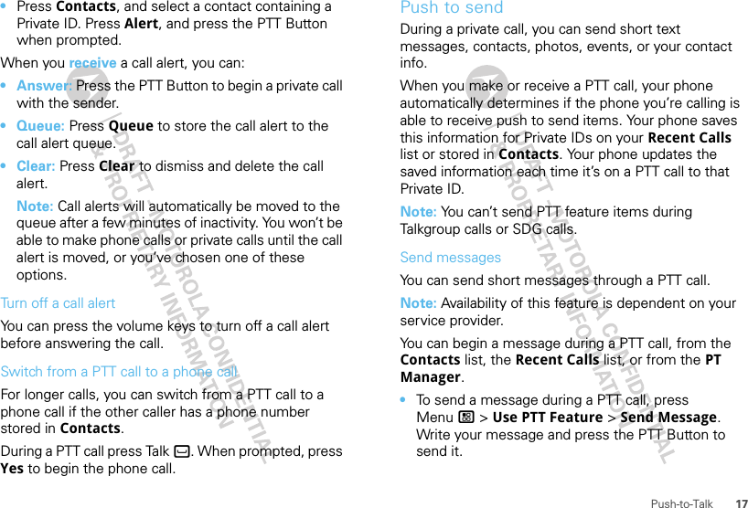 17Push-to-Talk•Press Contacts, and select a contact containing a Private ID. Press Alert, and press the PTT Button when prompted.When you receive a call alert, you can:•Answer: Press the PTT Button to begin a private call with the sender.• Queue: Press Queue to store the call alert to the call alert queue.•Clear: Press Clear to dismiss and delete the call alert.Note: Call alerts will automatically be moved to the queue after a few minutes of inactivity. You won’t be able to make phone calls or private calls until the call alert is moved, or you’ve chosen one of these options.Turn off a call alertYou can press the volume keys to turn off a call alert before answering the call.Switch from a PTT call to a phone callFor longer calls, you can switch from a PTT call to a phone call if the other caller has a phone number stored in Contacts.During a PTT call press Talk `. When prompted, press Yes to begin the phone call.Push to sendDuring a private call, you can send short text messages, contacts, photos, events, or your contact info.When you make or receive a PTT call, your phone automatically determines if the phone you’re calling is able to receive push to send items. Your phone saves this information for Private IDs on your Recent Calls list or stored in Contacts. Your phone updates the saved information each time it’s on a PTT call to that Private ID.Note: You can’t send PTT feature items during Talkgroup calls or SDG calls.Send messagesYou can send short messages through a PTT call.Note: Availability of this feature is dependent on your service provider.You can begin a message during a PTT call, from the Contacts list, the Recent Calls list, or from the PT Manager.•To send a message during a PTT call, press Menu / &gt; Use PTT Feature &gt; Send Message. Write your message and press the PTT Button to send it.