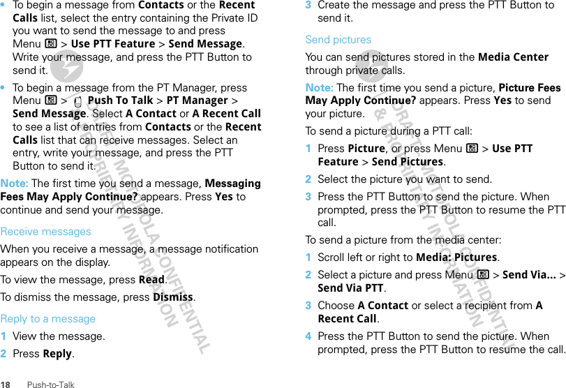 18 Push-to-Talk•To begin a message from Contacts or the Recent Calls list, select the entry containing the Private ID you want to send the message to and press Menu / &gt; Use PTT Feature &gt; Send Message. Write your message, and press the PTT Button to send it.•To begin a message from the PT Manager, press Menu / &gt;  Push To Talk &gt; PT Manager &gt; Send Message. Select A Contact or A Recent Call to see a list of entries from Contacts or the Recent Calls list that can receive messages. Select an entry, write your message, and press the PTT Button to send it.Note: The first time you send a message, Messaging Fees May Apply Continue? appears. Press Yes to continue and send your message.Receive messagesWhen you receive a message, a message notification appears on the display.To view the message, press Read.To dismiss the message, press Dismiss.Reply to a message  1View the message.2Press Reply.3Create the message and press the PTT Button to send it.Send picturesYou can send pictures stored in the Media Center through private calls.Note: The first time you send a picture, Picture Fees May Apply Continue? appears. Press Yes to send your picture.To send a picture during a PTT call:  1Press Picture, or press Menu / &gt; Use PTT Feature &gt; Send Pictures.2Select the picture you want to send.3Press the PTT Button to send the picture. When prompted, press the PTT Button to resume the PTT call.To send a picture from the media center:  1Scroll left or right to Media: Pictures.2Select a picture and press Menu / &gt; Send Via... &gt; Send Via PTT. 3Choose A Contact or select a recipient from A Recent Call. 4Press the PTT Button to send the picture. When prompted, press the PTT Button to resume the call.