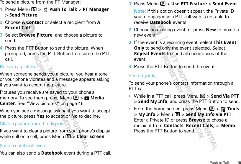 19Push-to-TalkTo send a picture from the PT Manager:  1Press Menu / &gt;  Push To Talk &gt; PT Manager &gt; Send Picture.2Choose A Contact or select a recipient from A Recent Call.3Select Browse Picture, and choose a picture to send.4Press the PTT Button to send the picture. When prompted, press the PTT Button to resume the PTT call.Receive a pictureWhen someone sends you a picture, you hear a tone or your phone vibrates and a message appears asking if you want to accept the picture.Pictures you receive are saved to your phone’s memory. To see them press, Menu / &gt; KMedia Center. See “View pictures” on page 46.When you see a message asking if you want to accept the picture, press Yes to accept or No to decline.Clear a picture from the displayIf you want to clear a picture from your phone’s display while still on a call, press Menu / &gt; Clear Screen.Send a datebook eventYou can also send a Datebook event during a PTT call.  1Press Menu / &gt; Use PTT Feature &gt; Send Event.Note: If this option doesn’t appear, the Private ID you’re engaged in a PTT call with is not able to receive Datebook events.2Choose an existing event, or press New to create a new event.3If the event is a recurring event, select This Event Only to send only the event selected. Select Repeat Events to send all occurrences of the event.4Press the PTT Button to send the event.Send my infoTo send your phone’s contact information through a PTT call:•While in a PTT call, press Menu / &gt; Send Via PTT &gt; Send My Info, and press the PTT Button to send.•From the home screen, press Menu / &gt;  Tools &gt; My Info &gt; Menu / &gt; Send My Info via PTT. Enter a Private ID or press Browse to chose a recipient from Contacts, Recent Calls, or Memo. Press the PTT Button to send.