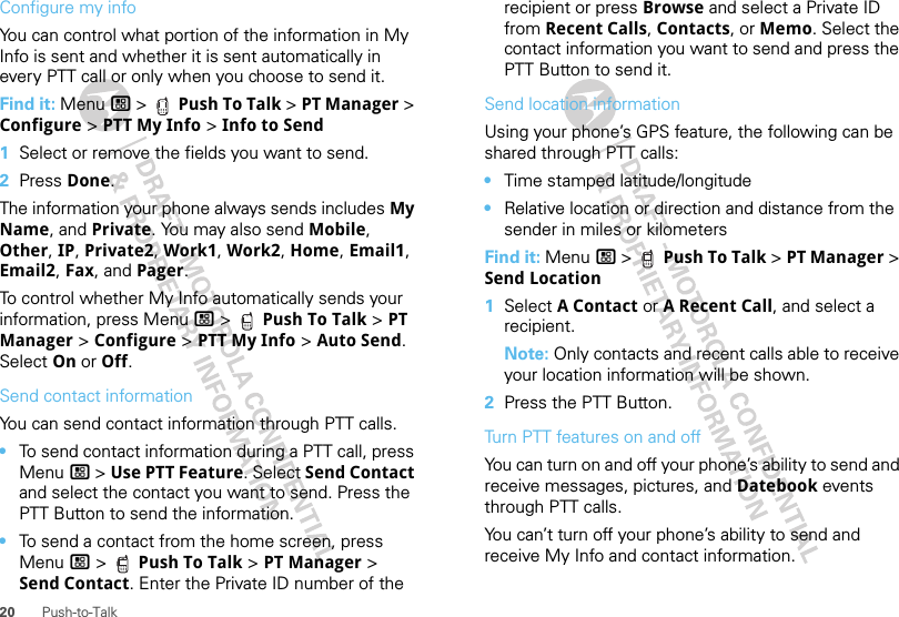 20 Push-to-TalkConfigure my infoYou can control what portion of the information in My Info is sent and whether it is sent automatically in every PTT call or only when you choose to send it.Find it: Menu / &gt;  Push To Talk &gt; PT Manager &gt; Configure &gt; PTT My Info &gt; Info to Send  1Select or remove the fields you want to send.2Press Done.The information your phone always sends includes My Name, and Private. You may also send Mobile, Other, IP, Private2, Work1, Work2, Home, Email1, Email2, Fax, and Pager.To control whether My Info automatically sends your information, press Menu / &gt;  Push To Talk &gt; PT Manager &gt; Configure &gt; PTT My Info &gt; Auto Send. Select On or Off.Send contact informationYou can send contact information through PTT calls.•To send contact information during a PTT call, press Menu / &gt; Use PTT Feature. Select Send Contact and select the contact you want to send. Press the PTT Button to send the information.•To send a contact from the home screen, press Menu / &gt;  Push To Talk &gt; PT Manager &gt; Send Contact. Enter the Private ID number of the recipient or press Browse and select a Private ID from Recent Calls, Contacts, or Memo. Select the contact information you want to send and press the PTT Button to send it.Send location informationUsing your phone’s GPS feature, the following can be shared through PTT calls:•Time stamped latitude/longitude•Relative location or direction and distance from the sender in miles or kilometersFind it: Menu / &gt;  Push To Talk &gt; PT Manager &gt; Send Location  1Select A Contact or A Recent Call, and select a recipient.Note: Only contacts and recent calls able to receive your location information will be shown.2Press the PTT Button.Turn PTT features on and offYou can turn on and off your phone’s ability to send and receive messages, pictures, and Datebook events through PTT calls.You can’t turn off your phone’s ability to send and receive My Info and contact information.