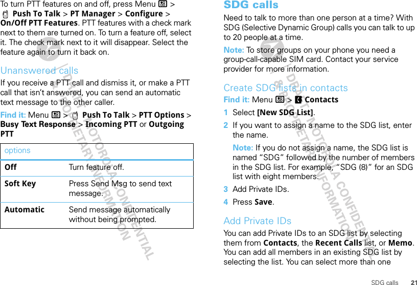 21SDG callsTo turn PTT features on and off, press Menu / &gt; Push To Talk &gt; PT Manager &gt; Configure &gt; On/Off PTT Features. PTT features with a check mark next to them are turned on. To turn a feature off, select it. The check mark next to it will disappear. Select the feature again to turn it back on.Unanswered callsIf you receive a PTT call and dismiss it, or make a PTT call that isn’t answered, you can send an automatic text message to the other caller.Find it: Menu / &gt;  Push To Talk &gt; PTT Options &gt; Busy Text Response &gt; Incoming PTT or Outgoing PTToptionsOff Turn feature off.Soft Key Press Send Msg to send text message.Automatic Send message automatically without being prompted.SDG callsNeed to talk to more than one person at a time? With SDG (Selective Dynamic Group) calls you can talk to up to 20 people at a time.Note: To store groups on your phone you need a group-call-capable SIM card. Contact your service provider for more information.Create SDG lists in contactsFind it: Menu / &gt; FContacts  1Select [New SDG List].2If you want to assign a name to the SDG list, enter the name.Note: If you do not assign a name, the SDG list is named “SDG” followed by the number of members in the SDG list. For example, “SDG (8)” for an SDG list with eight members.3Add Private IDs.4Press Save.Add Private IDsYou can add Private IDs to an SDG list by selecting them from Contacts, the Recent Calls list, or Memo. You can add all members in an existing SDG list by selecting the list. You can select more than one 