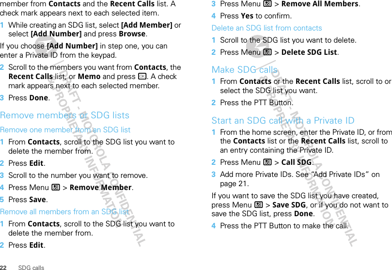 22 SDG callsmember from Contacts and the Recent Calls list. A check mark appears next to each selected item.  1While creating an SDG list, select [Add Member] or select [Add Number] and press Browse.If you choose [Add Number] in step one, you can enter a Private ID from the keypad.2Scroll to the members you want from Contacts, the Recent Calls list, or Memo and press r. A check mark appears next to each selected member.3Press Done.Remove members or SDG listsRemove one member from an SDG list  1From Contacts, scroll to the SDG list you want to delete the member from.2Press Edit.3Scroll to the number you want to remove.4Press Menu / &gt; Remove Member.5Press Save.Remove all members from an SDG list  1From Contacts, scroll to the SDG list you want to delete the member from.2Press Edit.3Press Menu / &gt; Remove All Members.4Press Yes to confirm.Delete an SDG list from contacts  1Scroll to the SDG list you want to delete.2Press Menu / &gt; Delete SDG List.Make SDG calls  1From Contacts or the Recent Calls list, scroll to or select the SDG list you want.2Press the PTT Button.Start an SDG call with a Private ID  1From the home screen, enter the Private ID, or from the Contacts list or the Recent Calls list, scroll to an entry containing the Private ID.2Press Menu / &gt; Call SDG.3Add more Private IDs. See “Add Private IDs” on page 21.If you want to save the SDG list you have created, press Menu / &gt; Save SDG, or if you do not want to save the SDG list, press Done.4Press the PTT Button to make the call.