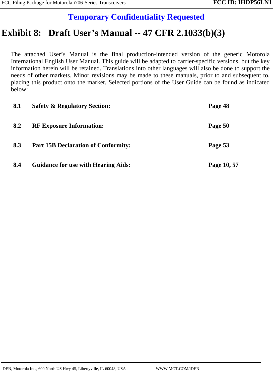 FCC Filing Package for Motorola i706-Series Transceivers FCC ID: IHDP56LN1 Temporary Confidentiality Requested  iDEN, Motorola Inc., 600 North US Hwy 45, Libertyville, IL 60048, USA                             WWW.MOT.COM/iDEN                                Exhibit 8:   Draft User’s Manual -- 47 CFR 2.1033(b)(3) The attached User’s Manual is the final production-intended version of the generic Motorola International English User Manual. This guide will be adapted to carrier-specific versions, but the key information herein will be retained. Translations into other languages will also be done to support the needs of other markets. Minor revisions may be made to these manuals, prior to and subsequent to, placing this product onto the market. Selected portions of the User Guide can be found as indicated below: 8.1 Safety &amp; Regulatory Section:  Page 48 8.2 RF Exposure Information:  Page 50 8.3 Part 15B Declaration of Conformity:  Page 53 8.4 Guidance for use with Hearing Aids:  Page 10, 57  