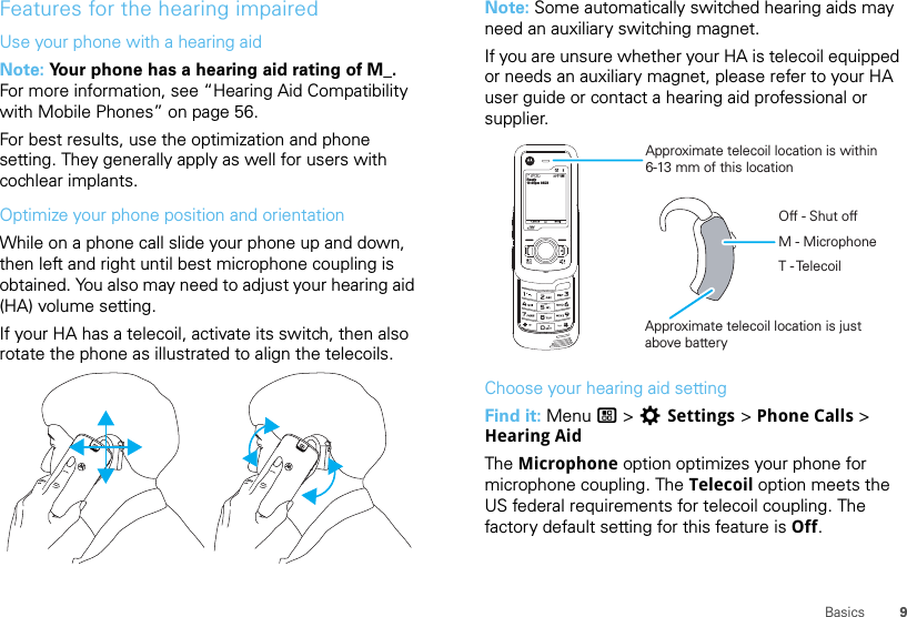 9BasicsFeatures for the hearing impairedUse your phone with a hearing aidNote: Your phone has a hearing aid rating of M_. For more information, see “Hearing Aid Compatibility with Mobile Phones” on page 56.For best results, use the optimization and phone setting. They generally apply as well for users with cochlear implants.Optimize your phone position and orientationWhile on a phone call slide your phone up and down, then left and right until best microphone coupling is obtained. You also may need to adjust your hearing aid (HA) volume setting.If your HA has a telecoil, activate its switch, then also rotate the phone as illustrated to align the telecoils.Note: Some automatically switched hearing aids may need an auxiliary switching magnet.If you are unsure whether your HA is telecoil equipped or needs an auxiliary magnet, please refer to your HA user guide or contact a hearing aid professional or supplier.Choose your hearing aid settingFind it: Menu / &gt; TSettings &gt; Phone Calls &gt; Hearing AidThe Microphone option optimizes your phone for microphone coupling. The Telecoil option meets the US federal requirements for telecoil coupling. The factory default setting for this feature is Off.10:05pm 04/23ReadyApproximate telecoil location is within6-13 mm of this locationApproximate telecoil location is justabove batteryOff - Shut offM - MicrophoneT - Telecoil