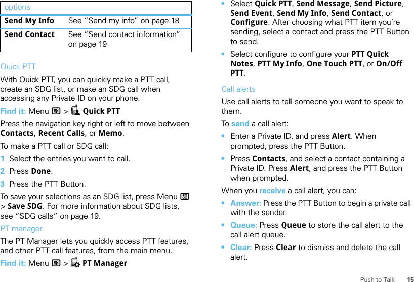 15Push-to-TalkQuick PTTWith Quick PTT, you can quickly make a PTT call, create an SDG list, or make an SDG call when accessing any Private ID on your phone.Find it: Menu / &gt; ZQuick PTTPress the navigation key right or left to move between Contacts, Recent Calls, or Memo.To make a PTT call or SDG call:  1Select the entries you want to call.2Press Done.3Press the PTT Button.To save your selections as an SDG list, press Menu / &gt; Save SDG. For more information about SDG lists, see “SDG calls” on page 19.PT managerThe PT Manager lets you quickly access PTT features, and other PTT call features, from the main menu.Find it: Menu / &gt; QPT ManagerSend My Info See “Send my info” on page 18Send Contact See “Send contact information” on page 19options •Select Quick PTT, Send Message, Send Picture, Send Event, Send My Info, Send Contact, or Configure. After choosing what PTT item you’re sending, select a contact and press the PTT Button to send.•Select configure to configure your PTT Quick Notes, PTT My Info, One Touch PTT, or On/Off PTT.Call alertsUse call alerts to tell someone you want to speak to them.To  send a call alert:•Enter a Private ID, and press Alert. When prompted, press the PTT Button.•Press Contacts, and select a contact containing a Private ID. Press Alert, and press the PTT Button when prompted.When you receive a call alert, you can:•Answer: Press the PTT Button to begin a private call with the sender.• Queue: Press Queue to store the call alert to the call alert queue.•Clear: Press Clear to dismiss and delete the call alert.