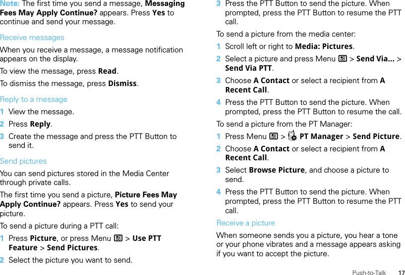 17Push-to-TalkNote: The first time you send a message, Messaging Fees May Apply Continue? appears. Press Yes to continue and send your message.Receive messagesWhen you receive a message, a message notification appears on the display.To view the message, press Read.To dismiss the message, press Dismiss.Reply to a message  1View the message.2Press Reply.3Create the message and press the PTT Button to send it.Send picturesYou can send pictures stored in the Media Center through private calls.The first time you send a picture, Picture Fees May Apply Continue? appears. Press Yes to send your picture.To send a picture during a PTT call:  1Press Picture, or press Menu / &gt; Use PTT Feature &gt; Send Pictures.2Select the picture you want to send.3Press the PTT Button to send the picture. When prompted, press the PTT Button to resume the PTT call.To send a picture from the media center:  1Scroll left or right to Media: Pictures.2Select a picture and press Menu / &gt; Send Via... &gt; Send Via PTT. 3Choose A Contact or select a recipient from A Recent Call. 4Press the PTT Button to send the picture. When prompted, press the PTT Button to resume the call.To send a picture from the PT Manager:  1Press Menu / &gt; QPT Manager &gt; Send Picture.2Choose A Contact or select a recipient from A Recent Call.3Select Browse Picture, and choose a picture to send.4Press the PTT Button to send the picture. When prompted, press the PTT Button to resume the PTT call.Receive a pictureWhen someone sends you a picture, you hear a tone or your phone vibrates and a message appears asking if you want to accept the picture.