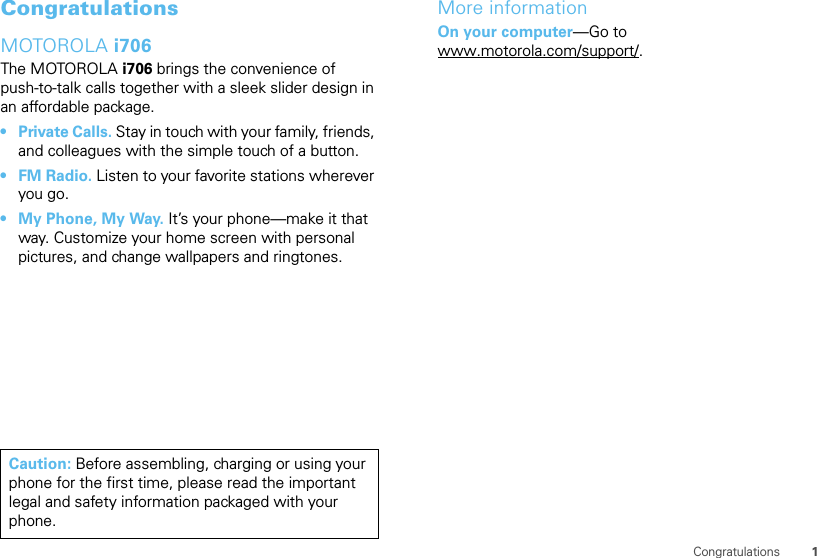 1CongratulationsCongratulationsMOTOROLA i706The MOTOROLA i706 brings the convenience of push-to-talk calls together with a sleek slider design in an affordable package.•Private Calls. Stay in touch with your family, friends, and colleagues with the simple touch of a button.•FM Radio. Listen to your favorite stations wherever you go.• My Phone, My Way. It’s your phone—make it that way. Customize your home screen with personal pictures, and change wallpapers and ringtones.Caution: Before assembling, charging or using your phone for the first time, please read the important legal and safety information packaged with your phone.More informationOn your computer—Go to www.motorola.com/support/.