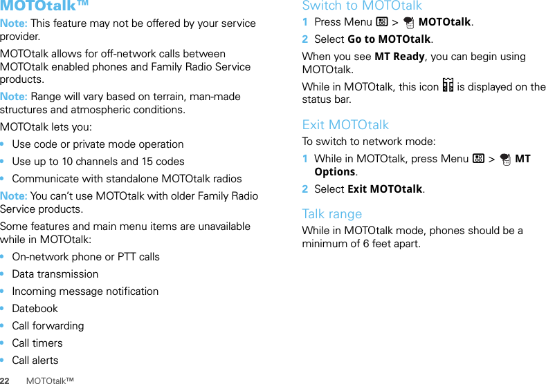 22 MOTOtalk™MOTOtalk™Note: This feature may not be offered by your service provider.MOTOtalk allows for off-network calls between MOTOtalk enabled phones and Family Radio Service products.Note: Range will vary based on terrain, man-made structures and atmospheric conditions.MOTOtalk lets you:•Use code or private mode operation•Use up to 10 channels and 15 codes•Communicate with standalone MOTOtalk radiosNote: You can’t use MOTOtalk with older Family Radio Service products.Some features and main menu items are unavailable while in MOTOtalk:•On-network phone or PTT calls•Data transmission•Incoming message notification•Datebook•Call forwarding•Call timers•Call alertsSwitch to MOTOtalk  1Press Menu / &gt;  MOTOtalk.2Select Go to MOTOtalk.When you see MT Ready, you can begin using MOTOtalk.While in MOTOtalk, this icon 4 is displayed on the status bar.Exit MOTOtalkTo switch to network mode:  1While in MOTOtalk, press Menu / &gt;  MT Options.2Select Exit MOTOtalk.Talk rangeWhile in MOTOtalk mode, phones should be a minimum of 6 feet apart.