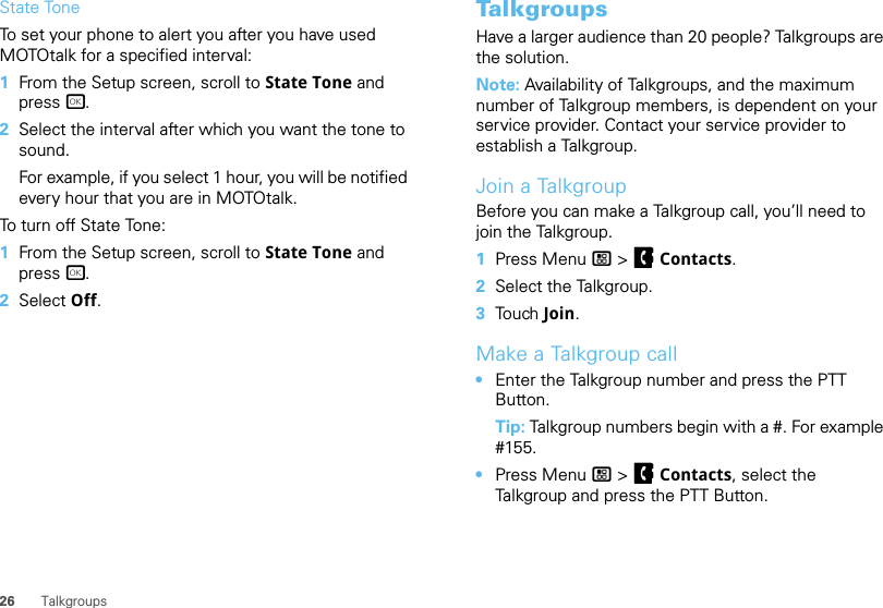 26 TalkgroupsState ToneTo set your phone to alert you after you have used MOTOtalk for a specified interval:  1From the Setup screen, scroll to State Tone and press r.2Select the interval after which you want the tone to sound.For example, if you select 1 hour, you will be notified every hour that you are in MOTOtalk.To turn off State Tone:  1From the Setup screen, scroll to State Tone and press r.2Select Off.TalkgroupsHave a larger audience than 20 people? Talkgroups are the solution.Note: Availability of Talkgroups, and the maximum number of Talkgroup members, is dependent on your service provider. Contact your service provider to establish a Talkgroup.Join a TalkgroupBefore you can make a Talkgroup call, you’ll need to join the Talkgroup.  1Press Menu / &gt; FContacts.2Select the Talkgroup.3Touch   Join.Make a Talkgroup call•Enter the Talkgroup number and press the PTT Button.Tip: Talkgroup numbers begin with a #. For example #155.•Press Menu / &gt; FContacts, select the Talkgroup and press the PTT Button.