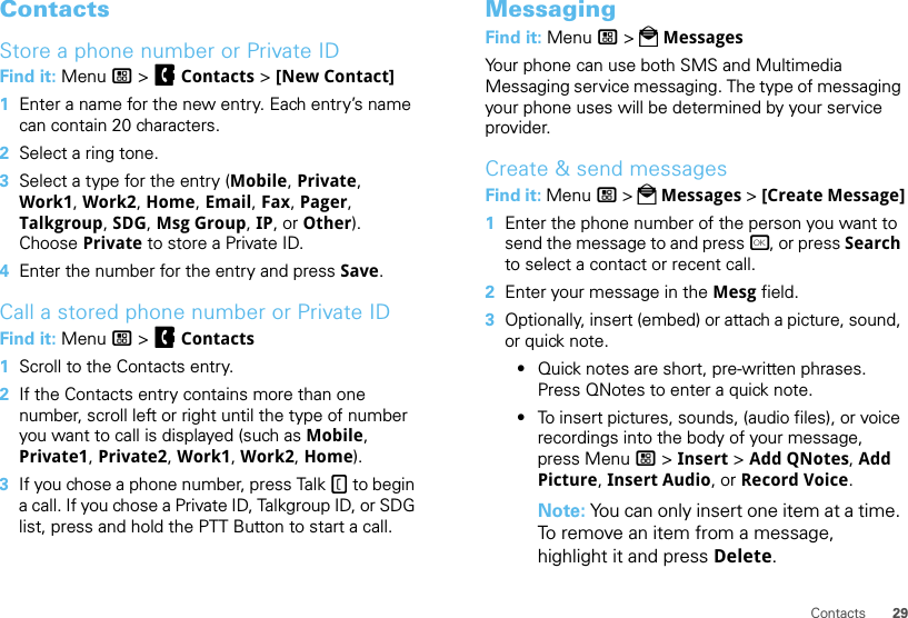 29ContactsContactsStore a phone number or Private IDFind it: Menu / &gt; FContacts &gt; [New Contact]  1Enter a name for the new entry. Each entry’s name can contain 20 characters.2Select a ring tone.3Select a type for the entry (Mobile, Private, Work1, Work2, Home, Email, Fax, Pager, Talkgroup, SDG, Msg Group, IP, or Other). Choose Private to store a Private ID.4Enter the number for the entry and press Save.Call a stored phone number or Private IDFind it: Menu / &gt; FContacts   1Scroll to the Contacts entry.2If the Contacts entry contains more than one number, scroll left or right until the type of number you want to call is displayed (such as Mobile, Private1, Private2, Work1, Work2, Home).3If you chose a phone number, press Talk - to begin a call. If you chose a Private ID, Talkgroup ID, or SDG list, press and hold the PTT Button to start a call.MessagingFind it: Menu / &gt; PMessagesYour phone can use both SMS and Multimedia Messaging service messaging. The type of messaging your phone uses will be determined by your service provider.Create &amp; send messagesFind it: Menu / &gt; PMessages &gt; [Create Message]  1Enter the phone number of the person you want to send the message to and press r, or press Search to select a contact or recent call.2Enter your message in the Mesg field.3Optionally, insert (embed) or attach a picture, sound, or quick note.•Quick notes are short, pre-written phrases. Press QNotes to enter a quick note.•To insert pictures, sounds, (audio files), or voice recordings into the body of your message, press Menu / &gt; Insert &gt; Add QNotes, Add Picture, Insert Audio, or Record Voice.Note: You can only insert one item at a time. To remove an item from a message, highlight it and press Delete.