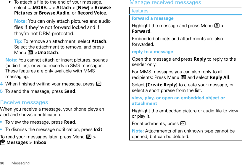 30 Messaging•To attach a file to the end of your message, select ....MORE.... &gt; Attach &gt; [New] &gt; Browse Pictures or Browse Audio, or Record Voice.Note: You can only attach pictures and audio files if they’re not forward locked and if they’re not DRM-protected.Tip: To remove an attachment, select Attach. Select the attachment to remove, and press Menu / &gt;Unattach.Note: You cannot attach or insert pictures, sounds (audio files), or voice records in SMS messages. These features are only available with MMS messaging.4When finished writing your message, press r.5To send the message, press Send.Receive messagesWhen you receive a message, your phone plays an alert and shows a notification.•To view the message, press Read.•To dismiss the message notification, press Exit.To read your messages later, press Menu / &gt; PMessages &gt; Inbox.Manage received messagesfeaturesforward a messageHighlight the message and press Menu / &gt; Forward.Embedded objects and attachments are also forwarded.reply to a messageOpen the message and press Reply to reply to the sender only.For MMS messages you can also reply to all recipients: Press Menu / and select Reply All.Select [Create Reply] to create your message, or select a short phrase from the list.view, play, or open an embedded object or attachmentHighlight the embedded picture or audio file to view or play it.For attachments, press r.Note: Attachments of an unknown type cannot be opened, but can be deleted.