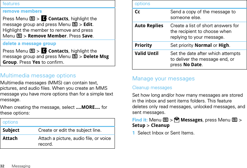 32 MessagingMultimedia message optionsMultimedia messages (MMS) can contain text, pictures, and audio files. When you create an MMS message you have more options than for a simple text message.When creating the message, select ....MORE.... for these options:remove membersPress Menu / &gt; FContacts, highlight the message group and press Menu / &gt; Edit. Highlight the member to remove and press Menu / &gt; Remove Member. Press Save.delete a message groupPress Menu / &gt; FContacts, highlight the message group and press Menu / &gt; Delete Msg Group. Press Yes to confirm.optionsSubject Create or edit the subject line.Attach Attach a picture, audio file, or voice record.featuresManage your messagesCleanup messagesSet how long and/or how many messages are stored in the inbox and sent items folders. This feature deletes only read messages, unlocked messages, and sent messages.Find it: Menu / &gt; PMessages, press Menu / &gt; Setup &gt; Cleanup  1Select Inbox or Sent Items.Cc Send a copy of the message to someone else.Auto Replies Create a list of short answers for the recipient to choose when replying to your message.Priority Set priority Normal or High.Valid Until Set the date after which attempts to deliver the message end, or press No Date.options
