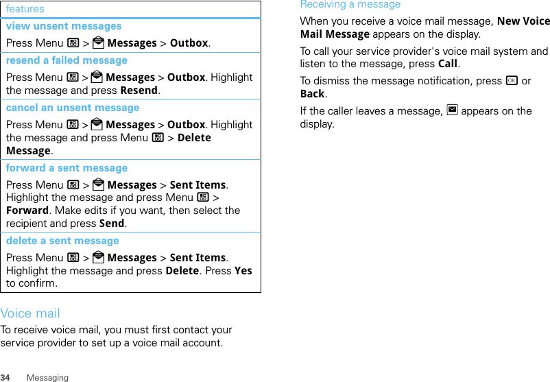 34 MessagingVoice mailTo receive voice mail, you must first contact your service provider to set up a voice mail account.view unsent messagesPress Menu / &gt; PMessages &gt; Outbox.resend a failed messagePress Menu / &gt; PMessages &gt; Outbox. Highlight the message and press Resend.cancel an unsent messagePress Menu / &gt; PMessages &gt; Outbox. Highlight the message and press Menu / &gt; Delete Message.forward a sent messagePress Menu / &gt; PMessages &gt; Sent Items. Highlight the message and press Menu / &gt; Forward. Make edits if you want, then select the recipient and press Send.delete a sent messagePress Menu / &gt; PMessages &gt; Sent Items. Highlight the message and press Delete. Press Yes to confirm.features Receiving a messageWhen you receive a voice mail message, New Voice Mail Message appears on the display.To call your service provider&apos;s voice mail system and listen to the message, press Call.To dismiss the message notification, press r or Back.If the caller leaves a message, 3 appears on the display.