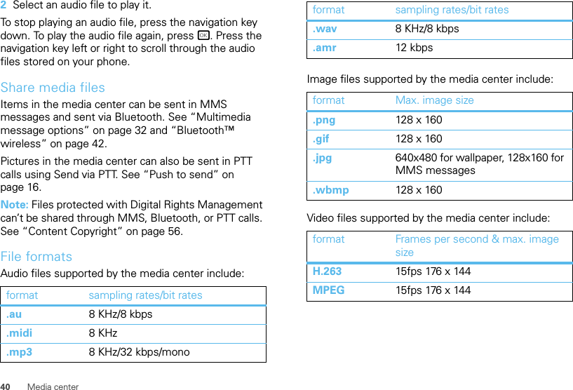 40 Media center2Select an audio file to play it.To stop playing an audio file, press the navigation key down. To play the audio file again, press r. Press the navigation key left or right to scroll through the audio files stored on your phone.Share media filesItems in the media center can be sent in MMS messages and sent via Bluetooth. See “Multimedia message options” on page 32 and “Bluetooth™ wireless” on page 42.Pictures in the media center can also be sent in PTT calls using Send via PTT. See “Push to send” on page 16.Note: Files protected with Digital Rights Management can’t be shared through MMS, Bluetooth, or PTT calls. See “Content Copyright” on page 56.File formatsAudio files supported by the media center include:format sampling rates/bit rates.au 8 KHz/8 kbps.midi 8 KHz.mp3 8 KHz/32 kbps/monoImage files supported by the media center include:Video files supported by the media center include:.wav 8 KHz/8 kbps.amr 12 kbpsformat Max. image size.png 128 x 160.gif 128 x 160.jpg 640x480 for wallpaper, 128x160 for MMS messages.wbmp 128 x 160format Frames per second &amp; max. image sizeH.263 15fps 176 x 144MPEG 15fps 176 x 144format sampling rates/bit rates