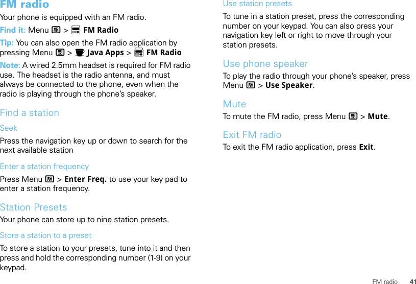 41FM radioFM radioYour phone is equipped with an FM radio.Find it: Menu / &gt; XFM RadioTip: You can also open the FM radio application by pressing Menu / &gt; IJava Apps &gt; XFM RadioNote: A wired 2.5mm headset is required for FM radio use. The headset is the radio antenna, and must always be connected to the phone, even when the radio is playing through the phone’s speaker.Find a stationSeekPress the navigation key up or down to search for the next available stationEnter a station frequencyPress Menu / &gt; Enter Freq. to use your key pad to enter a station frequency.Station PresetsYour phone can store up to nine station presets.Store a station to a presetTo store a station to your presets, tune into it and then press and hold the corresponding number (1-9) on your keypad.Use station presetsTo tune in a station preset, press the corresponding number on your keypad. You can also press your navigation key left or right to move through your station presets.Use phone speakerTo play the radio through your phone’s speaker, press Menu / &gt; Use Speaker.MuteTo mute the FM radio, press Menu / &gt; Mute.Exit FM radioTo exit the FM radio application, press Exit.