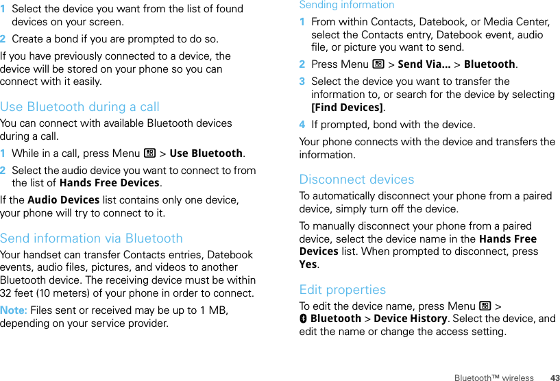 43Bluetooth™ wireless  1Select the device you want from the list of found devices on your screen.2Create a bond if you are prompted to do so.If you have previously connected to a device, the device will be stored on your phone so you can connect with it easily.Use Bluetooth during a callYou can connect with available Bluetooth devices during a call.  1While in a call, press Menu / &gt; Use Bluetooth.2Select the audio device you want to connect to from the list of Hands Free Devices.If the Audio Devices list contains only one device, your phone will try to connect to it.Send information via BluetoothYour handset can transfer Contacts entries, Datebook events, audio files, pictures, and videos to another Bluetooth device. The receiving device must be within 32 feet (10 meters) of your phone in order to connect.Note: Files sent or received may be up to 1 MB, depending on your service provider.Sending information  1From within Contacts, Datebook, or Media Center, select the Contacts entry, Datebook event, audio file, or picture you want to send.2Press Menu / &gt; Send Via... &gt; Bluetooth.3Select the device you want to transfer the information to, or search for the device by selecting [Find Devices].4If prompted, bond with the device.Your phone connects with the device and transfers the information.Disconnect devicesTo automatically disconnect your phone from a paired device, simply turn off the device.To manually disconnect your phone from a paired device, select the device name in the Hands Free Devices list. When prompted to disconnect, press Yes.Edit propertiesTo edit the device name, press Menu / &gt; ABluetooth &gt; Device History. Select the device, and edit the name or change the access setting.