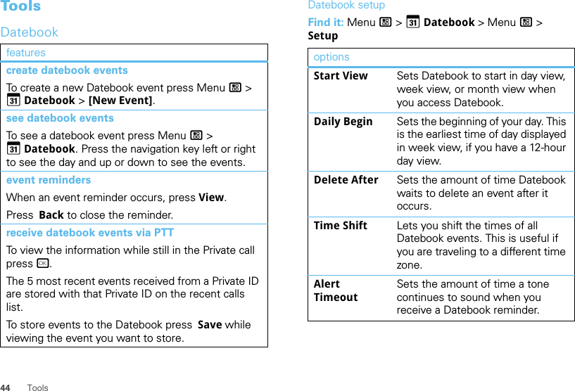 44 ToolsToolsDatebookfeaturescreate datebook eventsTo create a new Datebook event press Menu / &gt; GDatebook &gt; [New Event].see datebook eventsTo see a datebook event press Menu / &gt; GDatebook. Press the navigation key left or right to see the day and up or down to see the events.event remindersWhen an event reminder occurs, press View.Press  Back to close the reminder.receive datebook events via PTTTo view the information while still in the Private call press r.The 5 most recent events received from a Private ID are stored with that Private ID on the recent calls list.To store events to the Datebook press  Save while viewing the event you want to store.Datebook setupFind it: Menu / &gt; GDatebook &gt; Menu / &gt; SetupoptionsStart View Sets Datebook to start in day view, week view, or month view when you access Datebook.Daily Begin Sets the beginning of your day. This is the earliest time of day displayed in week view, if you have a 12-hour day view.Delete After Sets the amount of time Datebook waits to delete an event after it occurs.Time Shift Lets you shift the times of all Datebook events. This is useful if you are traveling to a different time zone.Alert TimeoutSets the amount of time a tone continues to sound when you receive a Datebook reminder.