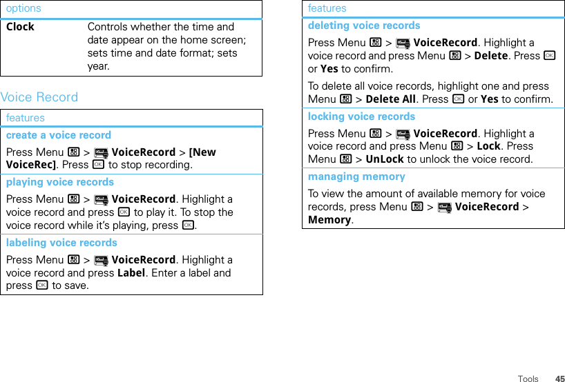 45ToolsVoice RecordClock Controls whether the time and date appear on the home screen; sets time and date format; sets year.featurescreate a voice recordPress Menu / &gt; YVoiceRecord &gt; [New VoiceRec]. Press r to stop recording.playing voice recordsPress Menu / &gt; YVoiceRecord. Highlight a voice record and press r to play it. To stop the voice record while it’s playing, press r.labeling voice recordsPress Menu / &gt; YVoiceRecord. Highlight a voice record and press Label. Enter a label and press r to save.optionsdeleting voice recordsPress Menu / &gt; YVoiceRecord. Highlight a voice record and press Menu / &gt; Delete. Press r or Yes to confirm.To delete all voice records, highlight one and press Menu / &gt; Delete All. Press r or Yes to confirm.locking voice recordsPress Menu / &gt; YVoiceRecord. Highlight a voice record and press Menu / &gt; Lock. Press Menu / &gt; UnLock to unlock the voice record.managing memoryTo view the amount of available memory for voice records, press Menu / &gt; YVoiceRecord &gt; Memory.features