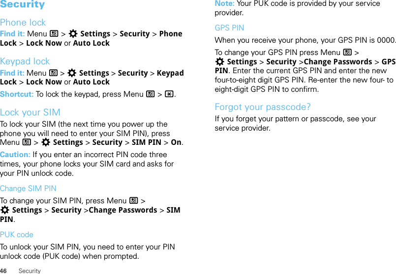 46 SecuritySecurityPhone lockFind it: Menu / &gt; TSettings &gt; Security &gt; Phone Lock &gt; Lock Now or Auto LockKeypad lockFind it: Menu / &gt; TSettings &gt; Security &gt; Keypad Lock &gt; Lock Now or Auto LockShortcut: To lock the keypad, press Menu / &gt; *.Lock your SIMTo lock your SIM (the next time you power up the phone you will need to enter your SIM PIN), press Menu / &gt; TSettings &gt; Security &gt; SIM PIN &gt; On.Caution: If you enter an incorrect PIN code three times, your phone locks your SIM card and asks for your PIN unlock code.Change SIM PINTo change your SIM PIN, press Menu / &gt; TSettings &gt; Security &gt;Change Passwords &gt; SIM PIN.PUK codeTo unlock your SIM PIN, you need to enter your PIN unlock code (PUK code) when prompted.Note: Your PUK code is provided by your service provider.GPS PINWhen you receive your phone, your GPS PIN is 0000.To change your GPS PIN press Menu / &gt; TSettings &gt; Security &gt;Change Passwords &gt; GPS PIN. Enter the current GPS PIN and enter the new four-to-eight digit GPS PIN. Re-enter the new four- to eight-digit GPS PIN to confirm.Forgot your passcode?If you forget your pattern or passcode, see your service provider.