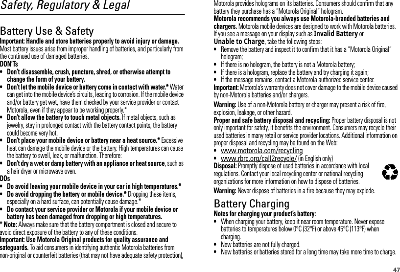 47Safety, Regulatory &amp; LegalBattery Use &amp; SafetyBattery  Use &amp; Safet yImportant: Handle and store batteries properly to avoid injury or damage. Most battery issues arise from improper handling of batteries, and particularly from the continued use of damaged batteries.DON’Ts• Don’t disassemble, crush, puncture, shred, or otherwise attempt to change the form of your battery.• Don’t let the mobile device or battery come in contact with water.* Water can get into the mobile device’s circuits, leading to corrosion. If the mobile device and/or battery get wet, have them checked by your service provider or contact Motorola, even if they appear to be working properly.*• Don’t allow the battery to touch metal objects. If metal objects, such as jewelry, stay in prolonged contact with the battery contact points, the battery could become very hot.• Don’t place your mobile device or battery near a heat source.* Excessive heat can damage the mobile device or the battery. High temperatures can cause the battery to swell, leak, or malfunction. Therefore:• Don’t dry a wet or damp battery with an appliance or heat source, such as a hair dryer or microwave oven.DOs• Do avoid leaving your mobile device in your car in high temperatures.*• Do avoid dropping the battery or mobile device.* Dropping these items, especially on a hard surface, can potentially cause damage.*• Do contact your service provider or Motorola if your mobile device or battery has been damaged from dropping or high temperatures.* Note: Always make sure that the battery compartment is closed and secure to avoid direct exposure of the battery to any of these conditions.Important: Use Motorola Original products for quality assurance and safeguards. To aid consumers in identifying authentic Motorola batteries from non-original or counterfeit batteries (that may not have adequate safety protection), Motorola provides holograms on its batteries. Consumers should confirm that any battery they purchase has a “Motorola Original” hologram.Motorola recommends you always use Motorola-branded batteries and chargers. Motorola mobile devices are designed to work with Motorola batteries. If you see a message on your display such as Invalid Battery or Unable to Charge, take the following steps:•Remove the battery and inspect it to confirm that it has a “Motorola Original” hologram;•If there is no hologram, the battery is not a Motorola battery;•If there is a hologram, replace the battery and try charging it again;•If the message remains, contact a Motorola authorized service center.Important: Motorola’s warranty does not cover damage to the mobile device caused by non-Motorola batteries and/or chargers.Warning: Use of a non-Motorola battery or charger may present a risk of fire, explosion, leakage, or other hazard.Proper and safe battery disposal and recycling: Proper battery disposal is not only important for safety, it benefits the environment. Consumers may recycle their used batteries in many retail or service provider locations. Additional information on proper disposal and recycling may be found on the Web:•www.motorola.com/recycling•www.rbrc.org/call2recycle/ (in English only)Disposal: Promptly dispose of used batteries in accordance with local regulations. Contact your local recycling center or national recycling organizations for more information on how to dispose of batteries.Warning: Never dispose of batteries in a fire because they may explode.Battery ChargingBattery  ChargingNotes for charging your product’s battery:•When charging your battery, keep it near room temperature. Never expose batteries to temperatures below 0°C (32°F) or above 45°C (113°F) when charging.•New batteries are not fully charged.•New batteries or batteries stored for a long time may take more time to charge.032375o