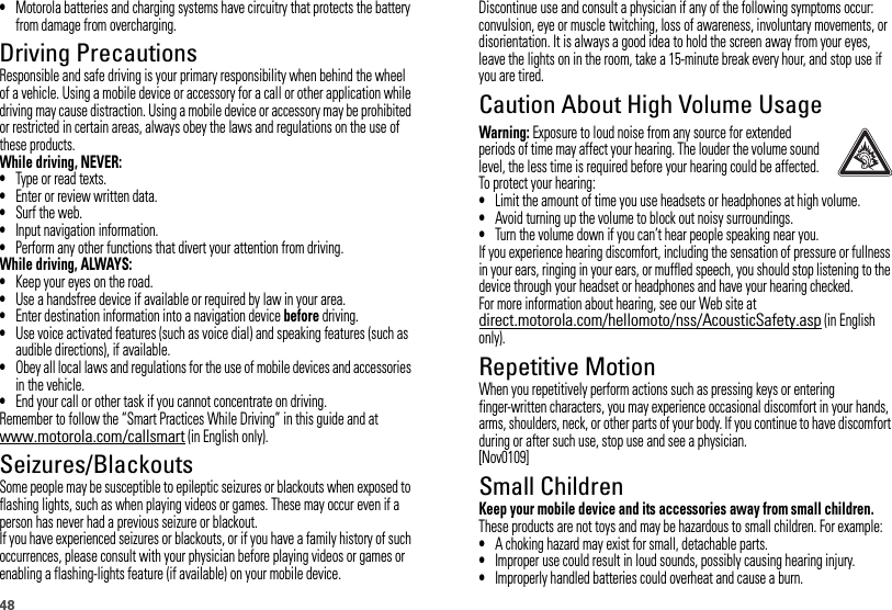 48•Motorola batteries and charging systems have circuitry that protects the battery from damage from overcharging.Driving PrecautionsResponsible and safe driving is your primary responsibility when behind the wheel of a vehicle. Using a mobile device or accessory for a call or other application while driving may cause distraction. Using a mobile device or accessory may be prohibited or restricted in certain areas, always obey the laws and regulations on the use of these products.While driving, NEVER:•Type or read texts.•Enter or review written data.•Surf the web.•Input navigation information.•Perform any other functions that divert your attention from driving.While driving, ALWAYS:•Keep your eyes on the road.•Use a handsfree device if available or required by law in your area.•Enter destination information into a navigation device before driving.•Use voice activated features (such as voice dial) and speaking features (such as audible directions), if available.•Obey all local laws and regulations for the use of mobile devices and accessories in the vehicle.•End your call or other task if you cannot concentrate on driving.Remember to follow the “Smart Practices While Driving” in this guide and at www.motorola.com/callsmart (in English only).Seizures/BlackoutsSome people may be susceptible to epileptic seizures or blackouts when exposed to flashing lights, such as when playing videos or games. These may occur even if a person has never had a previous seizure or blackout.If you have experienced seizures or blackouts, or if you have a family history of such occurrences, please consult with your physician before playing videos or games or enabling a flashing-lights feature (if available) on your mobile device.Discontinue use and consult a physician if any of the following symptoms occur: convulsion, eye or muscle twitching, loss of awareness, involuntary movements, or disorientation. It is always a good idea to hold the screen away from your eyes, leave the lights on in the room, take a 15-minute break every hour, and stop use if you are tired.Caution About High Volume UsageWarning: Exposure to loud noise from any source for extended periods of time may affect your hearing. The louder the volume sound level, the less time is required before your hearing could be affected. To protect your hearing:•Limit the amount of time you use headsets or headphones at high volume.•Avoid turning up the volume to block out noisy surroundings.•Turn the volume down if you can’t hear people speaking near you.If you experience hearing discomfort, including the sensation of pressure or fullness in your ears, ringing in your ears, or muffled speech, you should stop listening to the device through your headset or headphones and have your hearing checked.For more information about hearing, see our Web site at direct.motorola.com/hellomoto/nss/AcousticSafety.asp (in English only).Repetitive MotionWhen you repetitively perform actions such as pressing keys or entering finger-written characters, you may experience occasional discomfort in your hands, arms, shoulders, neck, or other parts of your body. If you continue to have discomfort during or after such use, stop use and see a physician.[Nov0109]Small ChildrenKeep your mobile device and its accessories away from small children. These products are not toys and may be hazardous to small children. For example:•A choking hazard may exist for small, detachable parts.•Improper use could result in loud sounds, possibly causing hearing injury.•Improperly handled batteries could overheat and cause a burn.
