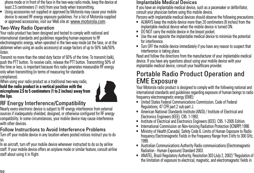 50phone mode or in front of the face in the two-way radio mode, keep the device at least 2.5 centimeters (1 inch) from your body when transmitting.•Using accessories not supplied or approved by Motorola may cause your mobile device to exceed RF energy exposure guidelines. For a list of Motorola-supplied or approved accessories, visit our Web site at: www.motorola.com.Two-Way Radio OperationYour radio product has been designed and tested to comply with national and international standards and guidelines regarding human exposure to RF electromagnetic energy, when operated in the two-way mode (at the face, or at the abdomen when using an audio accessory) at usage factors of up to 50% talk/50% listen.Transmit no more than the rated duty factor of 50% of the time. To transmit (talk), push the PTT button. To receive calls, release the PTT button. Transmitting 50% of the time or less, is important because this radio generates measurable RF energy only when transmitting (in terms of measuring for standards compliance).When using your radio product as a traditional two-way radio, hold the radio product in a vertical position with the microphone 2.5 to 5 centimeters (1 to 2 inches) away from the lips.RF Energy Interference/CompatibilityNearly every electronic device is subject to RF energy interference from external sources if inadequately shielded, designed, or otherwise configured for RF energy compatibility. In some circumstances, your mobile device may cause interference with other devices.Follow Instructions to Avoid Interference ProblemsTurn off your mobile device in any location where posted notices instruct you to do so.In an aircraft, turn off your mobile device whenever instructed to do so by airline staff. If your mobile device offers an airplane mode or similar feature, consult airline staff about using it in flight.Implantable Medical DevicesIf you have an implantable medical device, such as a pacemaker or defibrillator, consult your physician before using this mobile device.Persons with implantable medical devices should observe the following precautions:•ALWAYS keep the mobile device more than 20 centimeters (8 inches) from the implantable medical device when the mobile device is turned ON.•DO NOT carry the mobile device in the breast pocket.•Use the ear opposite the implantable medical device to minimize the potential for interference.•Turn OFF the mobile device immediately if you have any reason to suspect that interference is taking place.Read and follow the directions from the manufacturer of your implantable medical device. If you have any questions about using your mobile device with your implantable medical device, consult your healthcare provider.Portable Radio Product Operation and EME ExposureYour Motorola radio product is designed to comply with the following national and international standards and guidelines regarding exposure of human beings to radio frequency electromagnetic energy (EME):•United States Federal Communications Commission, Code of Federal Regulations; 47 CFR part 2 sub-part J.•American National Standards Institute (ANSI) / Institute of Electrical and Electronics Engineers (IEEE). C95. 1-1992.•Institute of Electrical and Electronics Engineers (IEEE). C95. 1-2005 Edition.•International Commission on Non-Ionizing Radiation Protection (ICNIRP) 1998.•Ministry of Health (Canada). Safety Code 6. Limits of Human Exposure to Radio frequency Electromagnetic Fields in the Frequency Range from 3 kHz to 300 GHz, 1999.•Australian Communications Authority Radio communications (Electromagnetic Radiation - Human Exposure) Standard 2003.•ANATEL, Brazil Regulatory Authority, Resolution 303 (July 2, 2002) “Regulation of the limitation of exposure to electrical, magnetic, and electromagnetic fields in 