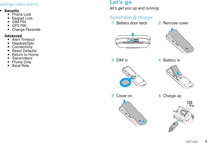 5Let’s gosettings menu (con’t.)•Security• Phone Lock• Keypad Lock•SIM PIN• GPS PIN• Change PasswdsAdvanced• Alert Timeout• Headset/Spkr• Connectivity• Reset Defaults• Return to Home• Transmitters• Phone Only• Baud RateLet’s golet’s get you up and runningAssemble &amp; charge   1Battery door latch 2Remove cover3SIM in 4Battery in5Cover on 6Charge up3H