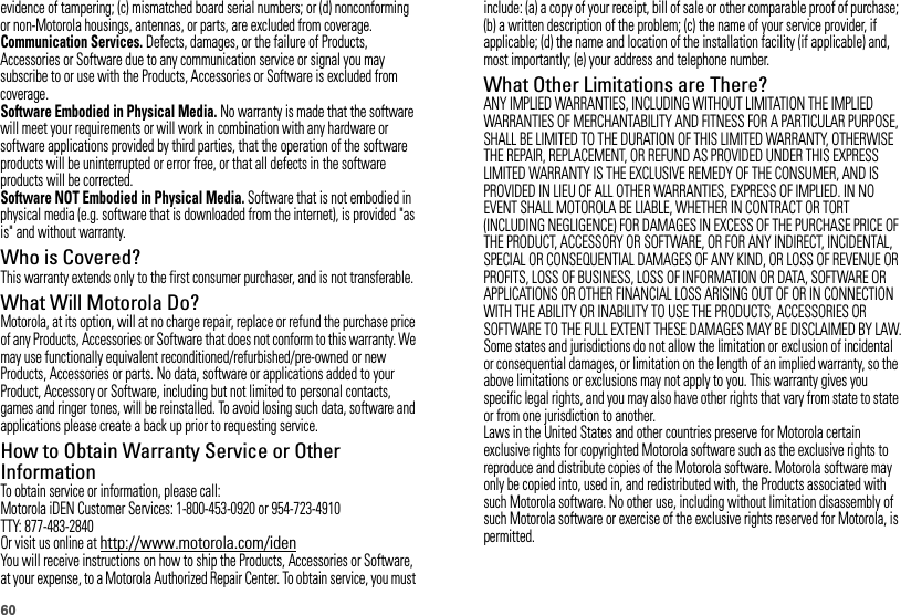 60evidence of tampering; (c) mismatched board serial numbers; or (d) nonconforming or non-Motorola housings, antennas, or parts, are excluded from coverage.Communication Services. Defects, damages, or the failure of Products, Accessories or Software due to any communication service or signal you may subscribe to or use with the Products, Accessories or Software is excluded from coverage.Software Embodied in Physical Media. No warranty is made that the software will meet your requirements or will work in combination with any hardware or software applications provided by third parties, that the operation of the software products will be uninterrupted or error free, or that all defects in the software products will be corrected.Software NOT Embodied in Physical Media. Software that is not embodied in physical media (e.g. software that is downloaded from the internet), is provided &quot;as is&quot; and without warranty.Who is Covered?This warranty extends only to the first consumer purchaser, and is not transferable.What Will Motorola Do?Motorola, at its option, will at no charge repair, replace or refund the purchase price of any Products, Accessories or Software that does not conform to this warranty. We may use functionally equivalent reconditioned/refurbished/pre-owned or new Products, Accessories or parts. No data, software or applications added to your Product, Accessory or Software, including but not limited to personal contacts, games and ringer tones, will be reinstalled. To avoid losing such data, software and applications please create a back up prior to requesting service.How to Obtain Warranty Service or Other InformationTo obtain service or information, please call:Motorola iDEN Customer Services: 1-800-453-0920 or 954-723-4910TTY: 877-483-2840Or visit us online at http://www.motorola.com/idenYou will receive instructions on how to ship the Products, Accessories or Software, at your expense, to a Motorola Authorized Repair Center. To obtain service, you must include: (a) a copy of your receipt, bill of sale or other comparable proof of purchase; (b) a written description of the problem; (c) the name of your service provider, if applicable; (d) the name and location of the installation facility (if applicable) and, most importantly; (e) your address and telephone number.What Other Limitations are There?ANY IMPLIED WARRANTIES, INCLUDING WITHOUT LIMITATION THE IMPLIED WARRANTIES OF MERCHANTABILITY AND FITNESS FOR A PARTICULAR PURPOSE, SHALL BE LIMITED TO THE DURATION OF THIS LIMITED WARRANTY, OTHERWISE THE REPAIR, REPLACEMENT, OR REFUND AS PROVIDED UNDER THIS EXPRESS LIMITED WARRANTY IS THE EXCLUSIVE REMEDY OF THE CONSUMER, AND IS PROVIDED IN LIEU OF ALL OTHER WARRANTIES, EXPRESS OF IMPLIED. IN NO EVENT SHALL MOTOROLA BE LIABLE, WHETHER IN CONTRACT OR TORT (INCLUDING NEGLIGENCE) FOR DAMAGES IN EXCESS OF THE PURCHASE PRICE OF THE PRODUCT, ACCESSORY OR SOFTWARE, OR FOR ANY INDIRECT, INCIDENTAL, SPECIAL OR CONSEQUENTIAL DAMAGES OF ANY KIND, OR LOSS OF REVENUE OR PROFITS, LOSS OF BUSINESS, LOSS OF INFORMATION OR DATA, SOFTWARE OR APPLICATIONS OR OTHER FINANCIAL LOSS ARISING OUT OF OR IN CONNECTION WITH THE ABILITY OR INABILITY TO USE THE PRODUCTS, ACCESSORIES OR SOFTWARE TO THE FULL EXTENT THESE DAMAGES MAY BE DISCLAIMED BY LAW.Some states and jurisdictions do not allow the limitation or exclusion of incidental or consequential damages, or limitation on the length of an implied warranty, so the above limitations or exclusions may not apply to you. This warranty gives you specific legal rights, and you may also have other rights that vary from state to state or from one jurisdiction to another.Laws in the United States and other countries preserve for Motorola certain exclusive rights for copyrighted Motorola software such as the exclusive rights to reproduce and distribute copies of the Motorola software. Motorola software may only be copied into, used in, and redistributed with, the Products associated with such Motorola software. No other use, including without limitation disassembly of such Motorola software or exercise of the exclusive rights reserved for Motorola, is permitted.