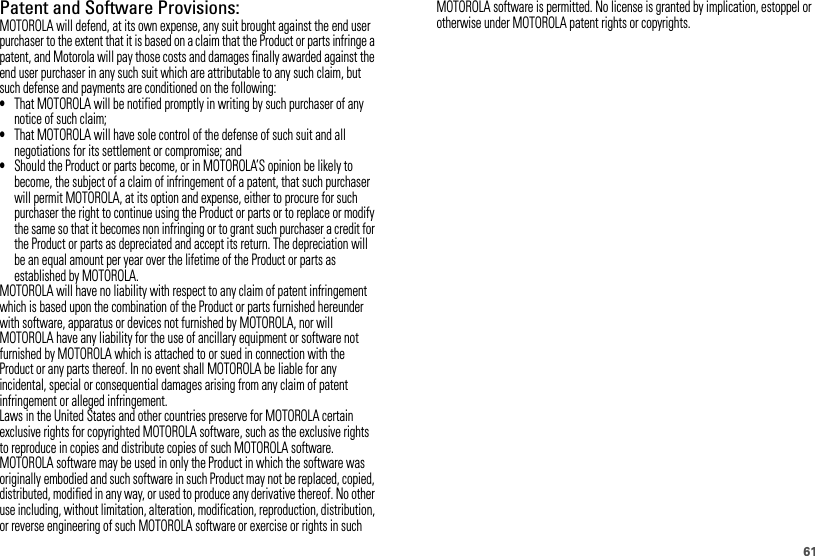 61Patent and Software Provisions:MOTOROLA will defend, at its own expense, any suit brought against the end user purchaser to the extent that it is based on a claim that the Product or parts infringe a patent, and Motorola will pay those costs and damages finally awarded against the end user purchaser in any such suit which are attributable to any such claim, but such defense and payments are conditioned on the following:•That MOTOROLA will be notified promptly in writing by such purchaser of any notice of such claim;•That MOTOROLA will have sole control of the defense of such suit and all negotiations for its settlement or compromise; and•Should the Product or parts become, or in MOTOROLA’S opinion be likely to become, the subject of a claim of infringement of a patent, that such purchaser will permit MOTOROLA, at its option and expense, either to procure for such purchaser the right to continue using the Product or parts or to replace or modify the same so that it becomes non infringing or to grant such purchaser a credit for the Product or parts as depreciated and accept its return. The depreciation will be an equal amount per year over the lifetime of the Product or parts as established by MOTOROLA.MOTOROLA will have no liability with respect to any claim of patent infringement which is based upon the combination of the Product or parts furnished hereunder with software, apparatus or devices not furnished by MOTOROLA, nor will MOTOROLA have any liability for the use of ancillary equipment or software not furnished by MOTOROLA which is attached to or sued in connection with the Product or any parts thereof. In no event shall MOTOROLA be liable for any incidental, special or consequential damages arising from any claim of patent infringement or alleged infringement.Laws in the United States and other countries preserve for MOTOROLA certain exclusive rights for copyrighted MOTOROLA software, such as the exclusive rights to reproduce in copies and distribute copies of such MOTOROLA software. MOTOROLA software may be used in only the Product in which the software was originally embodied and such software in such Product may not be replaced, copied, distributed, modified in any way, or used to produce any derivative thereof. No other use including, without limitation, alteration, modification, reproduction, distribution, or reverse engineering of such MOTOROLA software or exercise or rights in such MOTOROLA software is permitted. No license is granted by implication, estoppel or otherwise under MOTOROLA patent rights or copyrights.