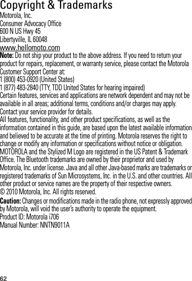 62 Copyright &amp; TrademarksMotorola, Inc.Consumer Advocacy Office600 N US Hwy 45Libertyville, IL 60048www.hellomoto.comNote: Do not ship your product to the above address. If you need to return your product for repairs, replacement, or warranty service, please contact the Motorola Customer Support Center at:1 (800) 453-0920 (United States)1 (877) 483-2840 (TTY, TDD United States for hearing impaired)Certain features, services and applications are network dependent and may not be available in all areas; additional terms, conditions and/or charges may apply. Contact your service provider for details.All features, functionality, and other product specifications, as well as the information contained in this guide, are based upon the latest available information and believed to be accurate at the time of printing. Motorola reserves the right to change or modify any information or specifications without notice or obligation.MOTOROLA and the Stylized M Logo are registered in the US Patent &amp; Trademark Office. The Bluetooth trademarks are owned by their proprietor and used by Motorola, Inc. under license. Java and all other Java-based marks are trademarks or registered trademarks of Sun Microsystems, Inc. in the U.S. and other countries. All other product or service names are the property of their respective owners.© 2010 Motorola, Inc. All rights reserved.Caution: Changes or modifications made in the radio phone, not expressly approved by Motorola, will void the user’s authority to operate the equipment.Product ID: Motorola i706Manual Number: NNTN9011A