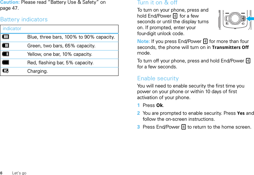 6Let’s goCaution: Please read “Battery Use &amp; Safety” on page 47.Battery indicatorsindicatordBlue, three bars, 100% to 90% capacity.eGreen, two bars, 65% capacity.fYellow, one bar, 10% capacity.gRed, flashing bar, 5% capacity.hCharging.Turn it on &amp; offTo turn on your phone, press and hold End/Power . for a few seconds or until the display turns on. If prompted, enter your four-digit unlock code.Note: If you press End/Power . for more than four seconds, the phone will turn on in Transmitters Off mode.To turn off your phone, press and hold End/Power . for a few seconds.Enable securityYou will need to enable security the first time you power on your phone or within 10 days of first activation of your phone.  1Press Ok.2You are prompted to enable security. Press Yes and follow the on-screen instructions.3Press End/Power . to return to the home screen.