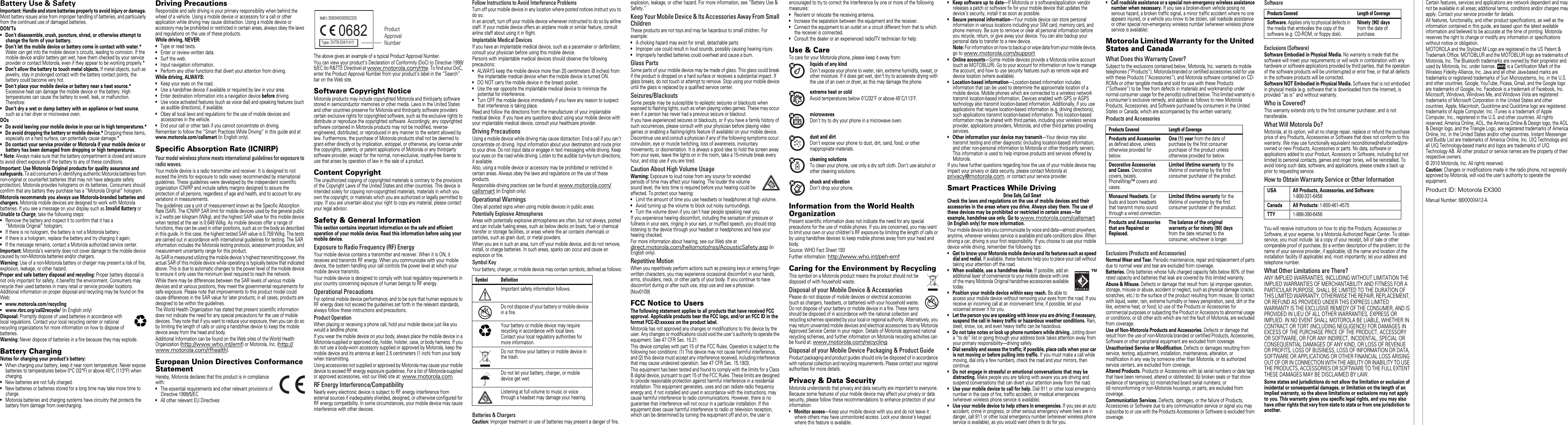   the small print   copyrightBattery Use &amp; SafetyBattery Use &amp; SafetyImportant: Handle and store batteries properly to avoid injury or damage. Most battery issues arise from improper handling of batteries, and particularly from the continued use of damaged batteries.DON’Ts• Don’t disassemble, crush, puncture, shred, or otherwise attempt to change the form of your battery.• Don’t let the mobile device or battery come in contact with water.* Water can get into the mobile device’s circuits, leading to corrosion. If the mobile device and/or battery get wet, have them checked by your service provider or contact Motorola, even if they appear to be working properly.*• Don’t allow the battery to touch metal objects. If metal objects, such as jewelry, stay in prolonged contact with the battery contact points, the battery could become very hot.• Don’t place your mobile device or battery near a heat source.* Excessive heat can damage the mobile device or the battery. High temperatures can cause the battery to swell, leak, or malfunction. Therefore:• Don’t dry a wet or damp battery with an appliance or heat source, such as a hair dryer or microwave oven.DOs• Do avoid leaving your mobile device in your car in high temperatures.*• Do avoid dropping the battery or mobile device.* Dropping these items, especially on a hard surface, can potentially cause damage.*• Do contact your service provider or Motorola if your mobile device or battery has been damaged from dropping or high temperatures.* Note: Always make sure that the battery compartment is closed and secure to avoid direct exposure of the battery to any of these conditions.Important: Use Motorola  Original products for quality assurance and safeguards. To aid consumers in identifying authentic Motorola batteries from non-original or counterfeit batteries (that may not have adequate safety protection), Motorola provides holograms on its batteries. Consumers should confirm that any battery they purchase has a “Motorola Original” hologram.Motorola recommends you always use Motorola-branded batteries and chargers. Motorola mobile devices are designed to work with Motorola batteries. If you see a message on your display such as Invalid Battery or Unable to Charge, take the following steps:•Remove the battery and inspect it to confirm that it has a “Motorola Original” hologram;•If there is no hologram, the battery is not a Motorola battery;•If there is a hologram, replace the battery and try charging it again;•If the message remains, contact a Motorola authorized service center.Important: Motorola’s warranty does not cover damage to the mobile device caused by non-Motorola batteries and/or chargers.Warning: Use of a non-Motorola battery or charger may present a risk of fire, explosion, leakage, or other hazard.Proper and safe battery disposal and recycling: Proper battery disposal is not only important for safety, it benefits the environment. Consumers may recycle their used batteries in many retail or service provider locations. Additional information on proper disposal and recycling may be found on the Web:• www.motorola.com/recycling• www.rbrc.org/call2recycle/ (in English only)Disposal: Promptly dispose of used batteries in accordance with local regulations. Contact your local recycling center or national recycling organizations for more information on how to dispose of batteries.Warning: Never dispose of batteries in a fire because they may explode.Battery ChargingBattery ChargingNotes for charging your product’s battery:•When charging your battery, keep it near room temperature. Never expose batteries to temperatures below 0°C (32°F) or above 45°C (113°F) when charging.•New batteries are not fully charged.•New batteries or batteries stored for a long time may take more time to charge.•Motorola batteries and charging systems have circuitry that protects the battery from damage from overcharging.032375oDriving PrecautionsResponsible and safe driving is your primary responsibility when behind the wheel of a vehicle. Using a mobile device or accessory for a call or other application while driving may cause distraction. Using a mobile device or accessory may be prohibited or restricted in certain areas, always obey the laws and regulations on the use of these products.While driving, NEVER:•Type or read texts.•Enter or review written data.•Surf the web.•Input navigation information.•Perform any other functions that divert your attention from driving.While driving, ALWAYS:•Keep your eyes on the road.•Use a handsfree device if available or required by law in your area.•Enter destination information into a navigation device before driving.•Use voice activated features (such as voice dial) and speaking features (such as audible directions), if available.•Obey all local laws and regulations for the use of mobile devices and accessories in the vehicle.•End your call or other task if you cannot concentrate on driving.Remember to follow the “Smart Practices While Driving” in this guide and at www.motorola.com/callsmart (in English only).Specific Absorption Rate (ICNIRP)SAR (ICNIRP)Your model wireless phone meets international guidelines for exposure toradio waves.Your mobile device is a radio transmitter and receiver. It is designed to not exceed the limits for exposure to radio waves recommended by international guidelines. These guidelines were developed by the independent scientific organization ICNIRP and include safety margins designed to assure the protection of all persons, regardless of age and health, and to account for any variations in measurements.The guidelines use a unit of measurement known as the Specific Absorption Rate (SAR). The ICNIRP SAR limit for mobile devices used by the general public is 2  watts per kilogram (W/kg), and the highest SAR value for this mobile device when tested at the ear is 0.649 W/kg. As mobile devices offer a range of functions, they can be used in other positions, such as on the body as described in this guide. In this case, the highest tested SAR value is 0.759 W/kg. The tests are carried out in accordance with international guidelines for testing. The SAR information includes the Motorola testing protocol, assessment procedure, and measurement uncertainty range for this product.As SAR is measured utilizing the mobile device’s highest transmitting power, the actual SAR of this mobile device while operating is typically below that indicated above. This is due to automatic changes to the power level of the mobile device to ensure it only uses the minimum level required to reach the network.While there may be differences between the SAR levels of various mobile devices and at various positions, they meet the governmental requirements for safe exposure. Please note that improvements to this product model could cause differences in the SAR value for later products; in all cases, products are designed to be within the guidelines.The World Health Organization has stated that present scientific information does not indicate the need for any special precautions for the use of mobile devices. They note that if you want to reduce your exposure, then you can do so by limiting the length of calls or using a handsfree device to keep the mobile device away from the head and body.Additional Information can be found on the Web  sites of the World Health Organization (http://www.who.int/emf) or Motorola, Inc. (http://www.motorola.com/rfhealth).European Union Directives ConformanceStatementEU ConformanceHereby, Motorola declares that this product is in compliance with:•The essential requirements and other relevant provisions of Directive 1999/5/EC•All other relevant EU DirectivesThe above gives an example of a typical Product Approval Number.You can view your product’s Declaration of Conformity (DoC) to Directive 1999/5/EC (to R&amp;TTE Directive) at www.motorola.com/rtte. To find your DoC, enter the Product Approval Number from your product’s label in the “Search” bar on the Web site.Software Copyright NoticeSoftware Copyright NoticeMotorola products may include copyrighted Motorola and third-party software stored in semiconductor memories or other media. Laws in the United States and other countries preserve for Motorola and third-party software providers certain exclusive rights for copyrighted software, such as the exclusive rights to distribute or reproduce the copyrighted software. Accordingly, any copyrighted software contained in Motorola products may not be modified, reverse-engineered, distributed, or reproduced in any manner to the extent allowed by law. Furthermore, the purchase of Motorola products shall not be deemed to grant either directly or by implication, estoppel, or otherwise, any license under the copyrights, patents, or patent applications of Motorola or any third-party software provider, except for the normal, non-exclusive, royalty-free license to use that arises by operation of law in the sale of a product.Content CopyrightContent CopyrightThe unauthorized copying of copyrighted materials is contrary to the provisions of the Copyright Laws of the United States and other countries. This device is intended solely for copying non-copyrighted materials, materials in which you own the copyright, or materials which you are authorized or legally permitted to copy. If you are uncertain about your right to copy any material, please contact your legal advisor.Safety &amp; General InformationSafety InformationThis section contains important information on the safe and efficient operation of your mobile device. Read this information before using your mobile device.Exposure to Radio Frequency (RF) EnergyYour mobile device contains a transmitter and receiver. When it is ON, it receives and transmits RF energy. When you communicate with your mobile device, the system handling your call controls the power level at which your mobile device transmits.Your mobile device is designed to comply with local regulatory requirements in your country concerning exposure of human beings to RF energy.Operational PrecautionsFor optimal mobile device performance, and to be sure that human exposure to RF energy does not exceed the guidelines set forth in the relevant standards, always follow these instructions and precautions.Product OperationWhen placing or receiving a phone call, hold your mobile device just like you would a landline phone.If you wear the mobile device on your body, always place the mobile device in a Motorola-supplied or approved clip, holder, holster, case, or body harness. If you do not use a body-worn accessory supplied or approved by Motorola, keep the mobile device and its antenna at least 2.5 centimeters (1  inch) from your body when transmitting.Using accessories not supplied or approved by Motorola may cause your mobile device to exceed RF energy exposure guidelines. For a list of Motorola-supplied or approved accessories, visit our Web site at: www.motorola.com.RF Energy Interference/CompatibilityNearly every electronic device is subject to RF energy interference from external sources if inadequately shielded, designed, or otherwise configured for RF energy compatibility. In some circumstances, your mobile device may cause interference with other devices.0682 Product Approval Number358345030052325DVT6-33411A11Follow Instructions to Avoid Interference ProblemsTurn off your mobile device in any location where posted notices instruct you to do so.In an aircraft, turn off your mobile device whenever instructed to do so by airline staff. If your mobile device offers an airplane mode or similar feature, consult airline staff about using it in flight.Implantable Medical DevicesIf you have an implantable medical device, such as a pacemaker or defibrillator, consult your physician before using this mobile device.Persons with implantable medical devices should observe the following precautions:•ALWAYS keep the mobile device more than 20 centimeters (8 inches) from the implantable medical device when the mobile device is turned ON.•DO NOT carry the mobile device in the breast pocket.•Use the ear opposite the implantable medical device to minimize the potential for interference.•Turn OFF the mobile device immediately if you have any reason to suspect that interference is taking place.Read and follow the directions from the manufacturer of your implantable medical device. If you have any questions about using your mobile device with your implantable medical device, consult your healthcare provider.Driving PrecautionsUsing a mobile device while driving may cause distraction. End a call if you can’t concentrate on driving. Input information about your destination and route prior to your drive. Do not input data or engage in text messaging while driving. Keep your eyes on the road while driving. Listen to the audible turn-by-turn directions, if available.Also, using a mobile device or accessory may be prohibited or restricted in certain areas. Always obey the laws and regulations on the use of these products.Responsible driving practices can be found at www.motorola.com/callsmart (in English only).Operational WarningsObey all posted signs when using mobile devices in public areas.Potentially Explosive AtmospheresAreas with potentially explosive atmospheres are often, but not always, posted and can include fueling areas, such as below decks on boats, fuel or chemical transfer or storage facilities, or areas where the air contains chemicals or particles, such as grain dust, or metal powders.When you are in such an area, turn off your mobile device, and do not remove, install, or charge batteries. In such areas, sparks can occur and cause an explosion or fire.Symbol KeyYour battery, charger, or mobile device may contain symbols, defined as follows:Batteries &amp; ChargersCaution: Improper treatment or use of batteries may present a danger of fire, Symbol DefinitionImportant safety information follows.Do not dispose of your battery or mobile device in a fire.Your battery or mobile device may require recycling in accordance with local laws. Contact your local regulatory authorities for more information.Do not throw your battery or mobile device in the trash.Do not let your battery, charger, or mobile device get wet.Listening at full volume to music or voice through a headset may damage your hearing.032374o032376o032375oexplosion, leakage, or other hazard. For more information, see “Battery Use &amp; Safety.”Keep Your Mobile Device &amp; Its Accessories Away From SmallChildrenThese products are not toys and may be hazardous to small children. For example:•A choking hazard may exist for small, detachable parts.•Improper use could result in loud sounds, possibly causing hearing injury.•Improperly handled batteries could overheat and cause a burn.Glass PartsSome parts of your mobile device may be made of glass. This glass could break if the product is dropped on a hard surface or receives a substantial impact. If glass breaks, do not touch or attempt to remove. Stop using your mobile device until the glass is replaced by a qualified service center.Seizures/BlackoutsSome people may be susceptible to epileptic seizures or blackouts when exposed to flashing lights, such as when playing video games. These may occur even if a person has never had a previous seizure or blackout.If you have experienced seizures or blackouts, or if you have a family history of such occurrences, please consult with your physician before playing video games or enabling a flashing-lights feature (if available) on your mobile device.Discontinue use and consult a physician if any of the following symptoms occur: convulsion, eye or muscle twitching, loss of awareness, involuntary movements, or disorientation. It is always a good idea to hold the screen away from your eyes, leave the lights on in the room, take a 15-minute break every hour, and stop use if you are tired.Caution About High Volume UsageWarning: Exposure to loud noise from any source for extended periods of time may affect your hearing. The louder the volume sound level, the less time is required before your hearing could be affected. To protect your hearing:•Limit the amount of time you use headsets or headphones at high volume.•Avoid turning up the volume to block out noisy surroundings.•Turn the volume down if you can’t hear people speaking near you.If you experience hearing discomfort, including the sensation of pressure or fullness in your ears, ringing in your ears, or muffled speech, you should stop listening to the device through your headset or headphones and have your hearing checked.For more information about hearing, see our Web site at direct.motorola.com/hellomoto/nss/AcousticSafety.asp (in English only).Repetitive MotionWhen you repetitively perform actions such as pressing keys or entering finger-written characters, you may experience occasional discomfort in your hands, arms, shoulders, neck, or other parts of your body. If you continue to have discomfort during or after such use, stop use and see a physician.[Nov0109]FCC Notice to UsersFCC NoticeThe following statement applies to all products that have received FCC approval. Applicable products bear the FCC logo, and/or an FCC ID in the format FCC-ID:xxxxxx on the product label.Motorola has not approved any changes or modifications to this device by the user. Any changes or modifications could void the user’s authority to operate the equipment. See 47 CFR Sec. 15.21.This device complies with part 15 of the FCC Rules. Operation is subject to the following two conditions: (1) This device may not cause harmful interference, and (2) this device must accept any interference received, including interference that may cause undesired operation. See 47 CFR Sec. 15.19(3).This equipment has been tested and found to comply with the limits for a Class B digital device, pursuant to part 15 of the FCC Rules. These limits are designed to provide reasonable protection against harmful interference in a residential installation. This equipment generates, uses and can radiate radio frequency energy and, if not installed and used in accordance with the instructions, may cause harmful interference to radio communications. However, there is no guarantee that interference will not occur in a particular installation. If this equipment does cause harmful interference to radio or television reception, which can be determined by turning the equipment off and on, the user is encouraged to try to correct the interference by one or more of the following measures:•Reorient or relocate the receiving antenna.•Increase the separation between the equipment and the receiver.•Connect the equipment to an outlet on a circuit different from that to which the receiver is connected.•Consult the dealer or an experienced radio/TV technician for help.Use &amp; CareUse &amp; CareTo care for your Motorola phone, please keep it away from:liquids of any kindDon’t expose your phone to water, rain, extreme humidity, sweat, or other moisture. If it does get wet, don’t try to accelerate drying with the use of an oven or dryer, as this may damage the phone.extreme heat or coldAvoid temperatures below 0˚C/32˚F or above 45˚C/113˚F.microwavesDon’t try to dry your phone in a microwave oven.dust and dirtDon’t expose your phone to dust, dirt, sand, food, or other inappropriate materials.cleaning solutionsTo clean your phone, use only a dry soft cloth. Don’t use alcohol or other cleaning solutions.shock and vibrationDon’t drop your phone. Information from the World HealthOrganizationWHO InformationPresent scientific information does not indicate the need for any special precautions for the use of mobile phones. If you are concerned, you may want to limit your own or your children’s RF exposure by limiting the length of calls or by using handsfree devices to keep mobile phones away from your head and body.Source: WHO Fact Sheet 193Further information: http://www.who.int/peh-emfCaring for the Environment by RecyclingRecycling InformationThis symbol on a Motorola product means the product should not be disposed of with household waste.Disposal of your Mobile Device &amp; AccessoriesPlease do not dispose of mobile devices or electrical accessories (such as chargers, headsets, or batteries) with your household waste. Do not dispose of your battery or mobile device in a fire. These items should be disposed of in accordance with the national collection and recycling schemes operated by your local or regional authority. Alternatively, you may return unwanted mobile devices and electrical accessories to any Motorola Approved Service Center in your region. Details of Motorola approved national recycling schemes, and further information on Motorola recycling activities can be found at: www.motorola.com/recyclingDisposal of your Mobile Device Packaging &amp; Product GuideProduct packaging and product guides should only be disposed of in accordance with national collection and recycling requirements. Please contact your regional authorities for more details.Privacy &amp; Data SecurityPrivacy &amp; Data SecurityMotorola understands that privacy and data security are important to everyone. Because some features of your mobile device may affect your privacy or data security, please follow these recommendations to enhance protection of your information:• Monitor access—Keep your mobile device with you and do not leave it where others may have unmonitored access. Lock your device’s keypad where this feature is available.032376o• Keep software up to date—If Motorola or a software/application vendor releases a patch or software fix for your mobile device that updates the device’s security, install it as soon as possible.• Secure personal information—Your mobile device can store personal information in various locations including your SIM card, memory card, and phone memory. Be sure to remove or clear all personal information before you recycle, return, or give away your device. You can also backup your personal data to transfer to a new device.Note: For information on how to backup or wipe data from your mobile device, go to www.motorola.com/support• Online accounts—Some mobile devices provide a Motorola online account (such as MOTOBLUR). Go to your account for information on how to manage the account, and how to use security features such as remote wipe and device location (where available).• Location-based information—Location-based information includes information that can be used to determine the approximate location of a mobile device. Mobile phones which are connected to a wireless network transmit location-based information. Devices enabled with GPS or AGPS technology also transmit location-based information. Additionally, if you use applications that require location-based information (e.g. driving directions), such applications transmit location-based information. This location-based information may be shared with third parties, including your wireless service provider, applications providers, Motorola, and other third parties providing services.• Other information your device may transmit—Your device may also transmit testing and other diagnostic (including location-based) information, and other non-personal information to Motorola or other third-party servers. This information is used to help improve products and services offered by Motorola.If you have further questions regarding how the use of your mobile device may impact your privacy or data security, please contact Motorola at privacy@motorola.com, or contact your service provider.Smart Practices While DrivingDriving SafetyDrive Safe, Call SmartCheck the laws and regulations on the use of mobile devices and their accessories in the areas where you drive. Always obey them. The use of these devices may be prohibited or restricted in certain areas—for example, handsfree use only. Go to www.motorola.com/callsmart (in English  only) for more information.Your mobile device lets you communicate by voice and data—almost anywhere, anytime, wherever wireless service is available and safe conditions allow. When driving a car, driving is your first responsibility. If you choose to use your mobile device while driving, remember the following tips:• Get to know your Motorola mobile device and its features such as speed dial and redial. If available, these features help you to place your call without taking your attention off the road.• When available, use a handsfree device. If possible, add an additional layer of convenience to your mobile device with one of the many Motorola Original handsfree accessories available today.• Position your mobile device within easy reach. Be able to access your mobile device without removing your eyes from the road. If you receive an incoming call at an inconvenient time, if possible, let your voicemail answer it for you.• Let the person you are speaking with know you are driving; if necessary, suspend the call in heavy traffic or hazardous weather conditions. Rain, sleet, snow, ice, and even heavy traffic can be hazardous.• Do not take notes or look up phone numbers while driving. Jotting down a “to do” list or going through your address book takes attention away from your primary responsibility—driving safely.• Dial sensibly and assess the traffic; if possible, place calls when your car is not moving or before pulling into traffic. If you must make a call while moving, dial only a few numbers, check the road and your mirrors, then continue.• Do not engage in stressful or emotional conversations that may be distracting. Make people you are talking with aware you are driving and suspend conversations that can divert your attention away from the road.• Use your mobile device to call for help. Dial 911 or other local emergency number in the case of fire, traffic accident, or medical emergencies (wherever wireless phone service is available).• Use your mobile device to help others in emergencies. If you see an auto accident, crime in progress, or other serious emergency where lives are in danger, call 911 or other local emergency number (wherever wireless phone service is available), as you would want others to do for you.• Call roadside assistance or a special non-emergency wireless assistance number when necessary. If you see a broken-down vehicle posing no serious hazard, a broken traffic signal, a minor traffic accident where no one appears injured, or a vehicle you know to be stolen, call roadside assistance or other special non-emergency wireless number (wherever wireless phone service is available).Motorola Limited Warranty for the UnitedStates and CanadaWarrantyWhat Does this Warranty Cover?Subject to the exclusions contained below, Motorola, Inc. warrants its mobile telephones (“Products”), Motorola-branded or certified accessories sold for use with these Products (“Accessories”), and Motorola software contained on CD-ROMs or other tangible media and sold for use with these Products (“Software”) to be free from defects in materials and workmanship under normal consumer usage for the period(s) outlined below. This limited warranty is a consumer&apos;s exclusive remedy, and applies as follows to new Motorola Products, Accessories, and Software purchased by consumers in the United States or Canada, which are accompanied by this written warranty:Products and AccessoriesExclusions (Products and Accessories)Normal Wear and Tear. Periodic maintenance, repair and replacement of parts due to normal wear and tear are excluded from coverage.Batteries. Only batteries whose fully charged capacity falls below 80% of their rated capacity and batteries that leak are covered by this limited warranty.Abuse &amp; Misuse. Defects or damage that result from: (a) improper operation, storage, misuse or abuse, accident or neglect, such as physical damage (cracks, scratches, etc.) to the surface of the product resulting from misuse; (b) contact with liquid, water, rain, extreme humidity or heavy perspiration, sand, dirt or the like, extreme heat, or food; (c)  use of the Products or Accessories for commercial purposes or subjecting the Product or Accessory to abnormal usage or conditions; or (d)  other acts which are not the fault of Motorola, are excluded from coverage.Use of Non-Motorola Products and Accessories. Defects or damage that result from the use of non-Motorola branded or certified Products, Accessories, Software or other peripheral equipment are excluded from coverage.Unauthorized Service or Modification. Defects or damages resulting from service, testing, adjustment, installation, maintenance, alteration, or modification in any way by someone other than Motorola, or its authorized service centers, are excluded from coverage.Altered Products. Products or Accessories with (a) serial numbers or date tags that have been removed, altered or obliterated; (b)  broken seals or that show evidence of tampering; (c) mismatched board serial numbers; or (d)  nonconforming or non-Motorola housings, or parts, are excluded from coverage.Communication Services. Defects, damages, or the failure of Products, Accessories or Software due to any communication service or signal you may subscribe to or use with the Products Accessories or Software is excluded from coverage.Products Covered Length of CoverageProducts and Accessories as defined above, unless otherwise provided for below.One (1) year from the date of purchase by the first consumer purchaser of the product unless otherwise provided for below.Decorative Accessories and Cases. Decorative covers, bezels, PhoneWrap™ covers and cases.Limited lifetime warranty for the lifetime of ownership by the first consumer purchaser of the product.Monaural Headsets. Ear buds and boom headsets that transmit mono sound through a wired connection.Limited lifetime warranty for the lifetime of ownership by the first consumer purchaser of the product.Products and Accessories that are Repaired or Replaced.The balance of the original warranty or for ninety (90) days from the date returned to the consumer, whichever is longer.SoftwareExclusions (Software)Software Embodied in Physical Media. No warranty is made that the software will meet your requirements or will work in combination with any hardware or software applications provided by third parties, that the operation of the software products will be uninterrupted or error free, or that all defects in the software products will be corrected.Software NOT Embodied in Physical Media. Software that is not embodied in physical media (e.g. software that is downloaded from the Internet), is provided “as is” and without warranty.Who is Covered?This warranty extends only to the first consumer purchaser, and is not transferable.What Will Motorola Do?Motorola, at its option, will at no charge repair, replace or refund the purchase price of any Products, Accessories or Software that does not conform to this warranty. We may use functionally equivalent reconditioned/refurbished/pre-owned or new Products, Accessories or parts. No data, software or applications added to your Product, Accessory or Software, including but not limited to personal contacts, games and ringer tones, will be reinstalled. To avoid losing such data, software, and applications, please create a back up prior to requesting service.How to Obtain Warranty Service or Other InformationYou will receive instructions on how to ship the Products, Accessories or Software, at your expense, to a Motorola Authorized Repair Center. To obtain service, you must include: (a)  a copy of your receipt, bill of sale or other comparable proof of purchase; (b)  a written description of the problem; (c) the name of your service provider, if applicable; (d)  the name and location of the installation facility (if applicable) and, most importantly; (e)  your address and telephone number.What Other Limitations are There?ANY IMPLIED WARRANTIES, INCLUDING WITHOUT LIMITATION THE IMPLIED WARRANTIES OF MERCHANTABILITY AND FITNESS FOR A PARTICULAR PURPOSE, SHALL BE LIMITED TO THE DURATION OF THIS LIMITED WARRANTY, OTHERWISE THE REPAIR, REPLACEMENT, OR REFUND AS PROVIDED UNDER THIS EXPRESS LIMITED WARRANTY IS THE EXCLUSIVE REMEDY OF THE CONSUMER, AND IS PROVIDED IN LIEU OF ALL OTHER WARRANTIES, EXPRESS OR IMPLIED. IN NO EVENT SHALL MOTOROLA BE LIABLE, WHETHER IN CONTRACT OR TORT (INCLUDING NEGLIGENCE) FOR DAMAGES IN EXCESS OF THE PURCHASE PRICE OF THE PRODUCT, ACCESSORY OR SOFTWARE, OR FOR ANY INDIRECT, INCIDENTAL, SPECIAL OR CONSEQUENTIAL DAMAGES OF ANY KIND, OR LOSS OF REVENUE OR PROFITS, LOSS OF BUSINESS, LOSS OF INFORMATION OR DATA, SOFTWARE OR APPLICATIONS OR OTHER FINANCIAL LOSS ARISING OUT OF OR IN CONNECTION WITH THE ABILITY OR INABILITY TO USE THE PRODUCTS, ACCESSORIES OR SOFTWARE TO THE FULL EXTENT THESE DAMAGES MAY BE DISCLAIMED BY LAW.Some states and jurisdictions do not allow the limitation or exclusion of incidental or consequential damages, or limitation on the length of an implied warranty, so the above limitations or exclusions may not apply to you. This warranty gives you specific legal rights, and you may also have other rights that vary from state to state or from one jurisdiction to another.Products Covered Length of CoverageSoftware. Applies only to physical defects in the media that embodies the copy of the software (e.g. CD-ROM, or floppy disk).Ninety (90) days from the date of purchase.USA All Products, Accessories, and Software: 1-800-331-6456Canada All Products: 1-800-461-4575TTY 1-888-390-6456Certain features, services and applications are network dependent and may not be available in all areas; additional terms, conditions and/or charges may apply. Contact your service provider for details.All features, functionality, and other product specifications, as well as the information contained in this guide, are based upon the latest available information and believed to be accurate at the time of printing. Motorola reserves the right to change or modify any information or specifications without notice or obligation.MOTOROLA and the Stylized M Logo are registered in the US Patent &amp; Trademark Office. MOTOBLUR and the MOTOBLUR logo are trademarks of Motorola, Inc. The Bluetooth trademarks are owned by their proprietor and used by Motorola, Inc. under license.   is a Certification Mark of the Wireless Fidelity Alliance, Inc. Java and all other Java-based marks are trademarks or registered trademarks of Sun Microsystems, Inc. in the U.S. and other countries. Google, YouTube, Picasa, Gmail, and the Google logo are trademarks of Google, Inc. Facebook is a trademark of Facebook, Inc. Microsoft, Windows, Windows Me, and Windows Vista are registered trademarks of Microsoft Corporation in the United States and other countries. Apple, Macintosh, Quicktime and Quicktime logo are registered trademarks of Apple Computer, Inc. iTunes is a trademark of Apple Computer, Inc., registered in the U.S. and other countries. All rights reserved. America Online, AOL, the America Online &amp; Design logo, the AOL &amp; Design logo, and the Triangle Logo, are registered trademarks of America Online, Inc. in the United States and/or other countries. Instant Messenger and Buddy  List are trademarks of America Online, Inc. UIQ Technology and all UIQ Technology-based marks and logos are trademarks of UIQ Technology AB. All other product or service names are the property of their respective owners.© 2010 Motorola, Inc. All rights reserved.Caution: Changes or modifications made in the radio phone, not expressly approved by Motorola, will void the user’s authority to operate the equipment.Product ID: Motorola EX300Manual Number: 68XXXXX412-A