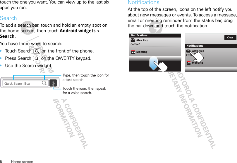 8Home screentouch the one you want. You can view up to the last six apps you ran.SearchTo add a search bar, touch and hold an empty spot on the home screen, then touch Android widgets &gt; Search. You have three ways to search:•Touch Search   on the front of the phone.•Press Search   on the QWERTY keypad.•Use the Search widget.Touch the icon, then speak for a voice search.Type, then touch the icon for a text search.Quick Search BoxNotificationsAt the top of the screen, icons on the left notify you about new messages or events. To access a message, email or meeting reminder from the status bar, drag the bar down and touch the notification.Alex PicoMeetingCoffee?Clear,NotificationsNotificationsMeetingCoffee?Alex Pico