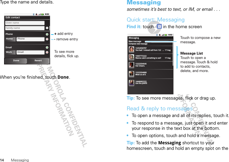 14 MessagingType the name and details.When you’re finished, touch Done.Tim8:52Edit contactPhoneFamily nameGiven nameHome PhoneDone RevertEmailWork Email+ add entry- remove entryTo see more details, flick up.Messagingsometimes it’s best to text, or IM, or email . . .Quick start: MessagingFind it: touch  in the home screenTip: To see more messages, flick or drag up.Read &amp; reply to messages•To open a message and all of its replies, touch it.•To respond to a message, just open it and enter your response in the text box at the bottom.•To open options, touch and hold a message.Tip: To add the Messaging shortcut to your homescreen, touch and hold an empty spot on the New messageMessagingCompose new message8:521225455878714447772222You had 1 missed call from 122   ...  17 Aug Wanna catch something to eat?        17 Aug 12223334545Ha! Cheers. 12223334888Meet us at 8.14446662222Got the job!!!!! Message ListTouch to open a message. Touch &amp; hold to add to contacts, delete, and more.Touch to compose a new message.