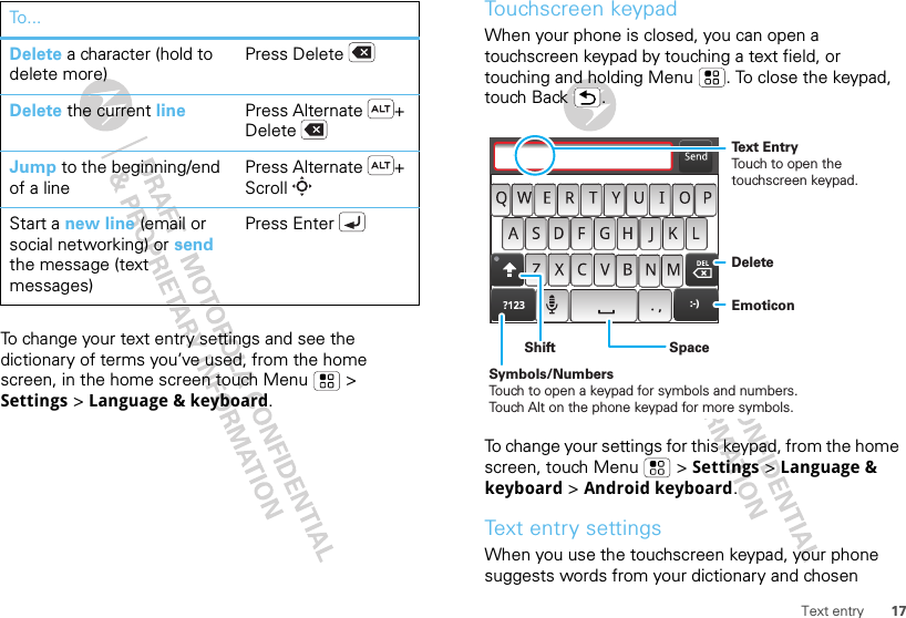 17Text entryTo change your text entry settings and see the dictionary of terms you’ve used, from the home screen, in the home screen touch Menu  &gt; Settings &gt; Language &amp; keyboard.Delete a character (hold to delete more)Press DeleteDelete the current line Press Alternate + DeleteJump to the beginning/end of a linePress Alternate + ScrollStart a new line (email or social networking) or send the message (text messages) Press EnterTo . ..Touchscreen keypadWhen your phone is closed, you can open a touchscreen keypad by touching a text field, or touching and holding Menu . To close the keypad, touch Back .To change your settings for this keypad, from the home screen, touch Menu  &gt; Settings &gt; Language &amp; keyboard &gt; Android keyboard.Text entry settingsWhen you use the touchscreen keypad, your phone suggests words from your dictionary and chosen :-)DeleteEmoticonSpaceSymbols/NumbersTouch to open a keypad for symbols and numbers.Touch Alt on the phone keypad for more symbols.ShiftText EntryTouch to open the touchscreen keypad.