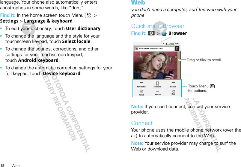 18 Weblanguage. Your phone also automatically enters apostrophes in some words, like “dont.”Find it: In the home screen touch Menu  &gt; Settings &gt; Language &amp; keyboard•To edit your dictionary, touch User dictionary.•To change the language and the style for your touchscreen keypad, touch Select locale.•To change the sounds, corrections, and other settings for your touchscreen keypad, touch Android keyboard.•To change the automatic correction settings for your full keypad, touch Device keyboard.Webyou don’t need a computer, surf the web with your phoneQuick start: BrowserFind it:  &gt;  BrowserNote: If you can’t connect, contact your service provider.ConnectYour phone uses the mobile phone network (over the air) to automatically connect to the Web.Note: Your service provider may charge to surf the Web or download data. 8:52New windowRefreshBookmarksForwardWindowsMorehttp://www.motorola.comTouch Menu       for options. Drag or flick to scroll.