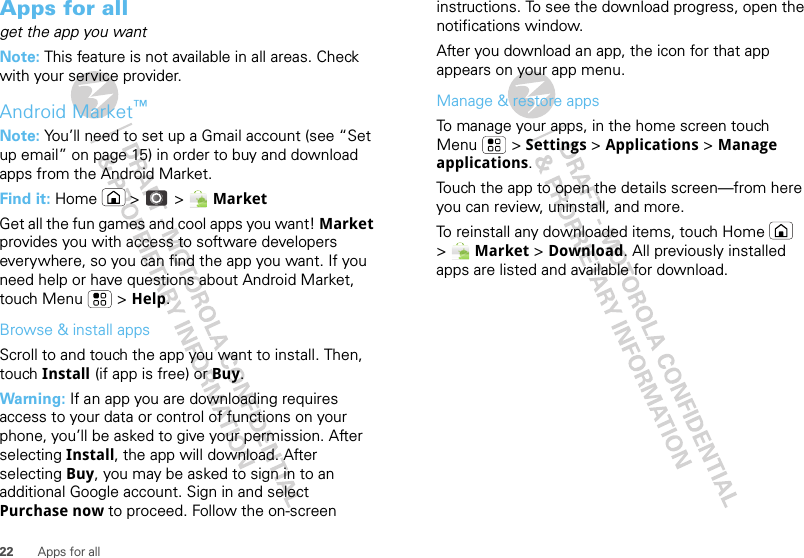 22 Apps for allApps for allget the app you wantNote: This feature is not available in all areas. Check with your service provider.Android Market™Note: You’ll need to set up a Gmail account (see “Set up email” on page 15) in order to buy and download apps from the Android Market.Find it: Home  &gt;  &gt; MarketGet all the fun games and cool apps you want! Market provides you with access to software developers everywhere, so you can find the app you want. If you need help or have questions about Android Market, touch Menu  &gt; Help.Browse &amp; install appsScroll to and touch the app you want to install. Then, touch Install (if app is free) or Buy.Warning: If an app you are downloading requires access to your data or control of functions on your phone, you’ll be asked to give your permission. After selecting Install, the app will download. After selecting Buy, you may be asked to sign in to an additional Google account. Sign in and select Purchase now to proceed. Follow the on-screen instructions. To see the download progress, open the notifications window.After you download an app, the icon for that app appears on your app menu.Manage &amp; restore appsTo manage your apps, in the home screen touch Menu  &gt; Settings &gt; Applications &gt; Manage applications.Touch the app to open the details screen—from here you can review, uninstall, and more.To reinstall any downloaded items, touch Home  &gt; Market &gt; Download. All previously installed apps are listed and available for download.