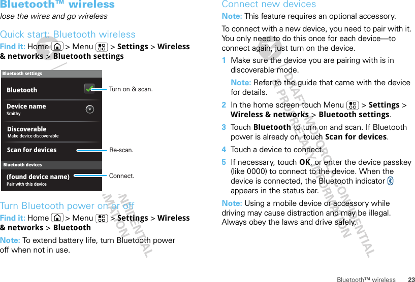 23Bluetooth™ wirelessBluetooth™ wirelesslose the wires and go wirelessQuick start: Bluetooth wirelessFind it: Home  &gt; Menu  &gt; Settings &gt; Wireless &amp; networks &gt; Bluetooth settingsTurn Bluetooth power on or offFind it: Home  &gt; Menu  &gt; Settings &gt; Wireless &amp; networks &gt; BluetoothNote: To extend battery life, turn Bluetooth power off when not in use.Bluetooth devicesBluetooth settingsSmithyDevice namePair with this device(found device name)Scan for devicesBluetoothDiscoverableMake device discoverableTurn on &amp; scan.Re-scan.Connect.Connect new devicesNote: This feature requires an optional accessory.To connect with a new device, you need to pair with it. You only need to do this once for each device—to connect again, just turn on the device.  1Make sure the device you are pairing with is in discoverable mode.Note: Refer to the guide that came with the device for details.2In the home screen touch Menu  &gt; Settings &gt; Wireless &amp; networks &gt; Bluetooth settings.3Touch Bluetooth to turn on and scan. If Bluetooth power is already on, touch Scan for devices.4Touch a device to connect.5If necessary, touch OK, or enter the device passkey (like 0000) to connect to the device. When the device is connected, the Bluetooth indicator   appears in the status bar.Note: Using a mobile device or accessory while driving may cause distraction and may be illegal. Always obey the laws and drive safely.