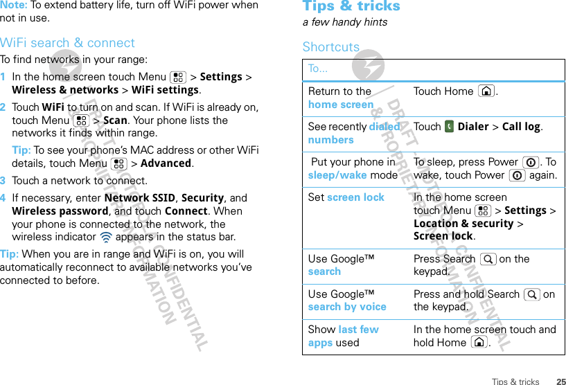 25Tips &amp; tricksNote: To extend battery life, turn off WiFi power when not in use.WiFi search &amp; connectTo find networks in your range:  1In the home screen touch Menu  &gt; Settings &gt; Wireless &amp; networks &gt; WiFi settings.2Touch WiFi to turn on and scan. If WiFi is already on, touch Menu  &gt; Scan. Your phone lists the networks it finds within range.Tip: To see your phone’s MAC address or other WiFi details, touch Menu  &gt; Advanced.3Touch a network to connect.4If necessary, enter Network SSID, Security, and Wireless password, and touch Connect. When your phone is connected to the network, the wireless indicator   appears in the status bar.Tip: When you are in range and WiFi is on, you will automatically reconnect to available networks you’ve connected to before.Tips &amp; tricksa few handy hintsShortcutsTo...Return to the home screenTouch H ome .See recently dialed numbersTouch   Dialer &gt; Call log. Put your phone in sleep/wake modeTo sleep, press Power . To wake, touch Power  again.Set screen lock In the home screen touch Menu  &gt; Settings &gt; Location &amp; security &gt; Screen lock. Use Google™ searchPress Search  on the keypad.Use Google™ search by voicePress and hold Search  on the keypad.Show last few apps usedIn the home screen touch and hold Home .